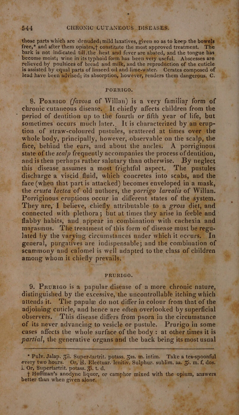go al sae _ ‘544 CHRONIC CUTANEOUS DISEASES. 3 \ A those parts which are denuded; mild Laxatives, given so as to keep the b fen “fa free,* and after them opiates constitute the most approved treatment. i es _ bark is not indicated till,the heat and fever are abated; and the tongue bins, ‘ become moist; wine in its typhoid form has been very useful. Abscesses are. relieved by poultices of bread and milk, and the reproduction of the cuticle is assisted by equal parts of linseed oil and lime-water. Cerates composed of | lead have been advised its absor a de Aha renders hee Conger, C. %., a PORRIGO. 8. Porrico (favosa of Willan) is a very familiar fore of chronic cutaneous disease. It chiefly affects children from the ' period of dentition up to the fourth or fifth year of life, but sometimes occurs much later.. It is characterized by an ert tion of straw-coloured pustules, scattered at times over whole body, principally, however, observable on the scalp, the face, behind the ears, and about the ancles: A porriginous state of the sca/p frequently accompanies the process of dentition, j and is then perhaps rather salutary than otherwise. By neglect : this disease assumes a most frightful aspect. The pustules | discharge a viscid fluid, which concretes into scabs, and the face (when that part is attacked) becomes enveloped in a mask, - the crusta lactea of old authors, the porrigo larvalis of Willan. Porriginous eruptions occur in different states of the ystem. They are, I believe, chiefly attributable. to a gross ict dont connected with plethora; but at times they arise in feeble and » flabby habits, and appear in combination with cachexia and marasmus. bs treatment of this form of disease must be regu- lated by the v ‘ying circumstances under which it occurs. In : general, piicatives are indispensable; and the combination of scammony and calomel is well adapted to the. class ae} children among whom it chiefly Prevails, * ) wa * dade igh ee ¢ 9. Bavstao is a papular disease of a more chronic nature, ‘ distinguished by the excessive, the uncontrollable itching which attends it. The papule do not differ in colour from that of the : adjoining cuticle, and hence are often. overlooked by superficial observers. This disease differs from psora in the circumstance |. of its never advancing to vesicle or pustule. Prorigo 1 in some eases affects the whole surface of the body: at other times itis «Be aia 3 the ee ctetve organs and the back being 1 its most usual ww % : a ‘ oa eB uy PRURIGO. Gey. “gh Se, * Pulv. Jalap. zi. Super-tartrit. potas. Tipe m. intim. Take tee aie every two hours. Or, R. Electuar. lenitiv. gai sublim. aa. Bin m. i. Or, Supertartrit. potass. Ji. t. d. + Hoffman’s anodyne liquor, or camphor mixed with the- opium, answers better than when given alone. | a