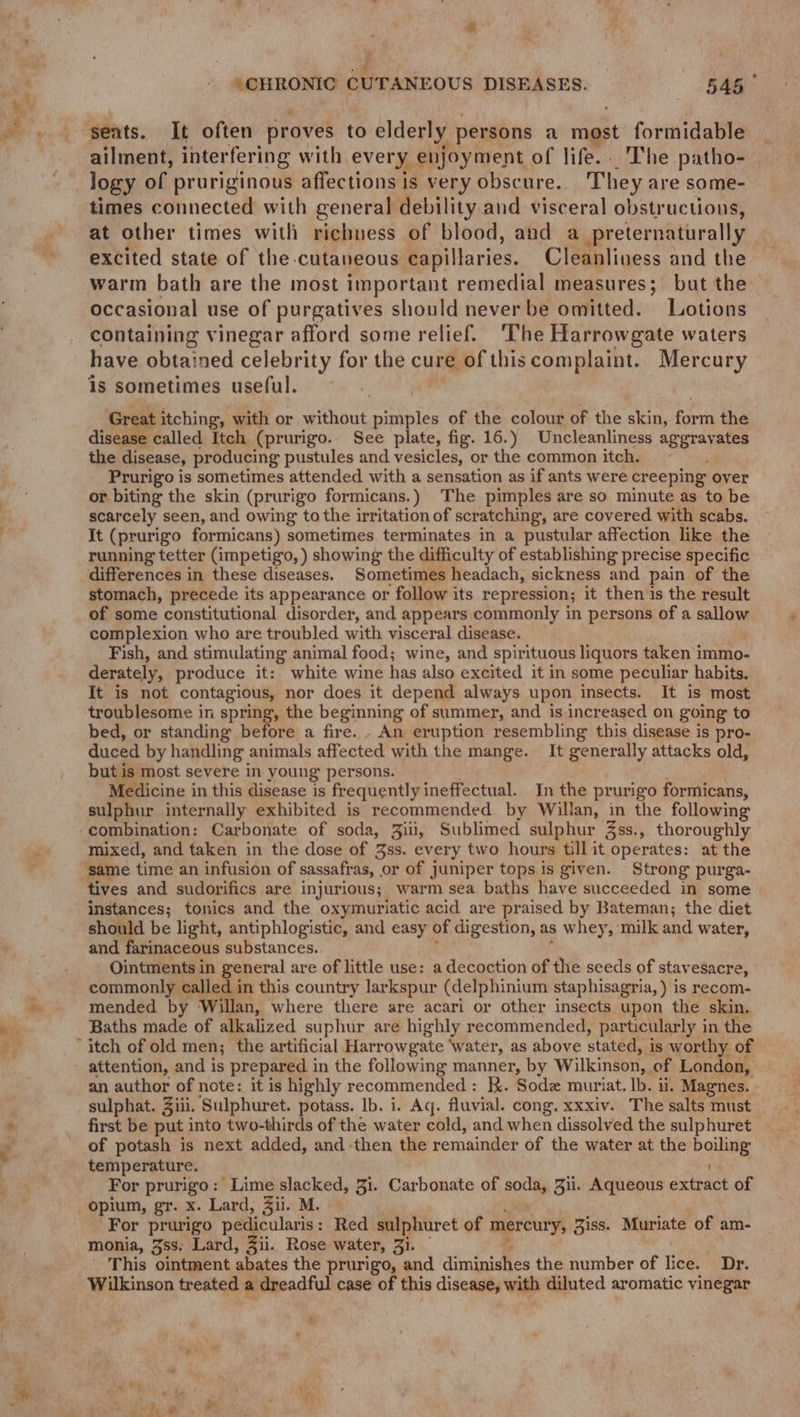— “ea seats. It often proves to o elderly persons a rhget formidable ailment, interfering with every enjoyment of life. . The patho- logy of pruriginous affections is very obscure. They are some- times connected with general debility and visceral obstructions, at other times with richness of blood, and a preternaturally excited state of the-cutaneous capillaries. Cleanliness and the warm bath are the most important remedial measures; but the - occasional use of purgatives should never be omitted. Lotions containing vinegar afford some relief. The Harrowgate waters have obtained celebrity for the cure of this complaint. Mercury is sometimes useful. Great itching, with or without pimples of the colour of the skin, ras the disease called Itch (prurigo. See plate, fig. 16.) Uncleanliness aggravates the disease, producing pustules and vesicles, or the commonitch, ~~. Prurigo is sometimes attended with a sensation as if ants were creeping over or biting the skin (prurigo formicans.) ‘The pimples are so minute as to be scarcely seen, and owing to the irritation of scratching, are covered with scabs. It (prurigo formicans) sometimes terminates in a pustular affection like the running tetter (impetigo, ) showing the difficulty of establishing precise specific differences in these diseases. Sometimes headach, sickness and pain of the stomach, precede its appearance or follow its repression; it then is the result of some constitutional disorder, and appears commonly in persons of a sallow complexion who are troubled with visceral disease. Fish, and stimulating animal food; wine, and spirituous liquors taken immo- derately, produce it: white wine has also excited it in some peculiar habits. It is not contagious, nor does it depend always upon insects. It is most troublesome in spring, the beginning of summer, and is increased on going to bed, or standing before a fire. - An eruption resembling this disease is pro- duced by handling animals affected with the mange. It generally attacks old, but is most severe in young persons. Medicine in this disease is frequently ineffectual. In the prurigo formicans, sulphur internally exhibited is recommended by Willan, in the following mixed, and taken in the dose of Jss. every two hours till it operates: at the tives and sudorifics are injurious; warm sea baths have succeeded in some should be light, antiphlogistic, and easy of digestion, as whey, milk and water, and farinaceous substances.. Ointments in general are of little use: a decoction of the seeds of stavesacre, commonly called in this country larkspur (delphinium staphisagria, ) is recom- mended by Willan, where there are acari or other insects upon the skin. Baths made of alkalized suphur are highly recommended, particularly in the attention, and is prepared in the following manner, by Wilkinson, of London, an author of note: it is highly recommended: K. Soda muriat. Ib. ii Magnes. sulphat. Ziii, Sulphuret. potass. Ib. i. Aq. fluvial. cong. xxxiv. The salts must first be put into two-thirds of the water cold, and when dissolved the sulphuret of potash is next added, and then the remainder of the water at the boiling temperature. i For prurigo: Lime slacked, 31. Carbonate of ste 3. Aqueous extract of opium, gr. x. Lard, Zii. M. For prurigo pedicularis : Red sulphuret of mercury, Ziss. Muriate of am- monia, 3ss; Lard, 3ii. Rose water, Zi. This ointment abates the prurigo, and dimiuidMes the number of lice. Dr. Wilkinson treated a dreadful case of this disease, with diluted aromatic vinegar » %