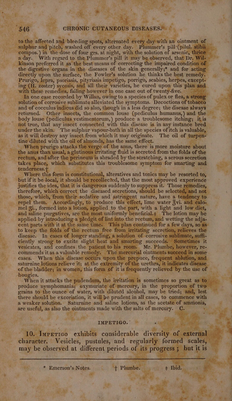 ER Ps .. Ml ve ounoNic CUrANRO g } DISE # with ha ointmen and pitch , washed off every other day ummer’s pill: (pilu ee a )in the ‘dose of four grs. at night, with the solution of arsenic, a day. With regard to the Plummer’s pill it ‘may b observed, that Dr. __Kinson preferred it as the best means of correcting the impaired conditic the digestive organs i in the diseases of the skin generally;* and for acti directly upon the surface, the Fowler’s solution he thinks the het remed Prurigo, lepra, ron ad lth im etigo, porrigo, scabies, herpes, except. all their varieties, he cured upon this pla es remedies, failing however in one case out of twenty-five. one case recorded by Willan, owig to a species of pulex or flea, and of cocculus in s did so also, though in a less degree; the disease always body louse (pediculus vestimentorum, ) produce a troublesome itching; itis t true, that any insect connected with this disease is in any instance bred under the skin. “The sulphur vapour-bath in all the species of itch is valuable ; as it will destroy any insect from which it may originate. The oil of wanpen. ine : lmonds, has the same effect. erge of the anus, there is more moisture about irritating fluid is secreted from the folds of the at , and after the perineum is abraded by the scratching, a serous secretion : place, which oa this troublesome symptom * smarting” and wey tenderness. hes so ie Where this form is co nstit tional, alteratives and tonics fay be resutted to, collected, that the most approved experience justifies the idea, that it is ‘da werous suddenly to suppress it. Those rem therefore, which correct the diseased secretions, should be selecte: those, which, fro eir sedative and astringent nature, have a ten °) Poel t a effect, lime water Zvi. an mel Zi., formed into a lot 10, a with a light and low diet, . and saline purgatives, are the m os .¢ The lotion may be and wetting the adj ued for a few days, sO cent parts with nf same tit ne. to keep the | ta 1e rect disease. longer star ‘solution | es ciently otro to excite slight | heat. -<v marti ceeds. vesicates, and confines, the patient tea bis i. commends it as a valuable reife ly. The mercuria cases.. When this disease o¢ cu $ Op on the e pre saturnine lotion extremity of of the bladder; -hougies. When it attacks the’ . Be gon ! 7 he dendum, the invitation is sometimes so great as to | oxymuriate ¢ “mercury, in the proportion ¢ se grains to the ounce of water, with diluted alcohol, may be tried; and, lest. there should be excoriation, it will be prudent in all cases, to c 1ence with a weaker solution. Saturnine and saline lotions, as the acetate of. ammionia, “ are Seen as also the ointments made with the’ pte of mercury. i ¥ » a vig ath IMPETIGO. ~—