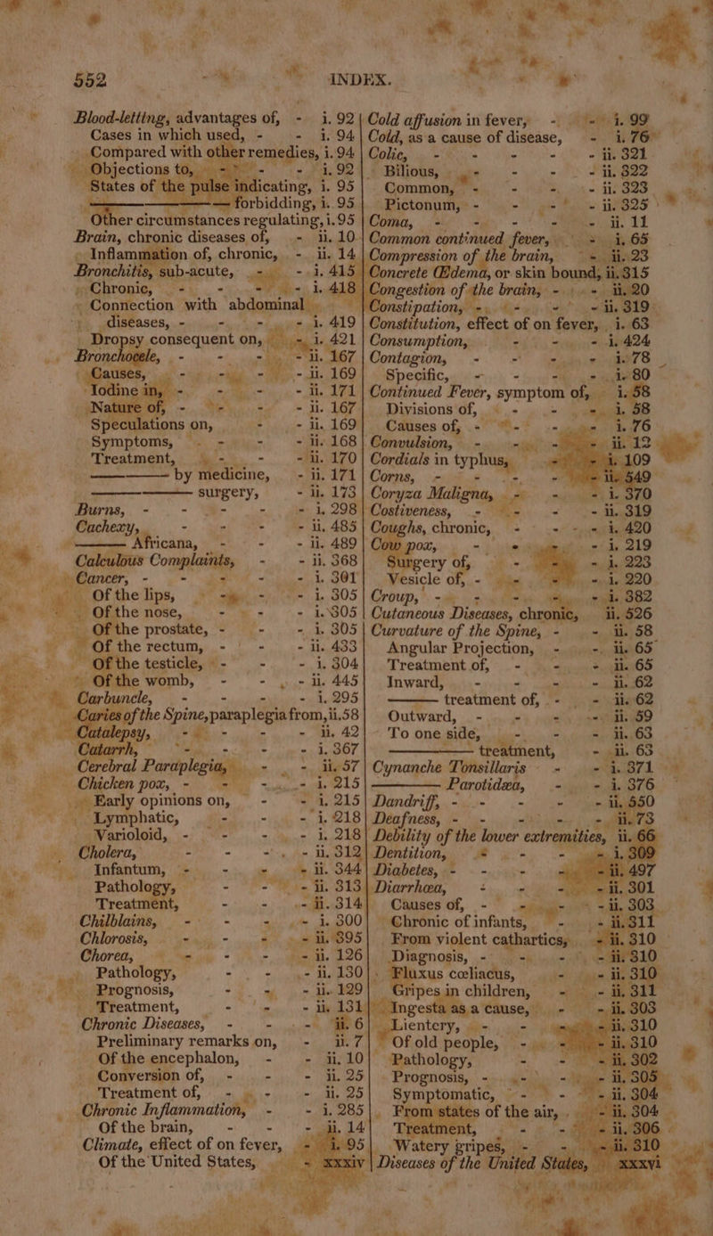 ‘Chronic Diseases, - _ Of the encephalon, Conversion of, - Treatment of, . Chronic In, flammation, Of the brain, ‘ Js ill es oy ae ek > oa : A vig a we ; Y ; Ath ( \ a. * _Y tect 1. ; 552 «ily Shi INDEX. - . * A ny “ in Bloodsletting, advantages of, - 1.92 | Cold affusi 1. onin fever, -. 9 = i. 99 , Pasi ae used, - - 1.94 | Cold, asa cause of diveine,” 2 Fee ving by aera rhe i ee 1.94 Coli Moe fee toe CN aS le y tates ie Meme 1,92) ° Bilious, ye - - - 28220 S the pulse ind icating, i. 95| Common, - <6, one TP a mies “Other Pe: ty ect 95 | soot oe setts chronic pips of, = ii, 10. Common continued fever, a . 65 ge Ha ‘ sd ) a on - li, 14 | Compression i brain, = ii. 93 pone » Sub-acute, _- -» 4, 415 | Concrete @dema, or skin ound, i315 - ae ee path, abdo i cs \¢ iongestion cf he apis aia tis 20 a ae Jonstipation, =. 9+. =” ~ ii. 319. be Faia ases, - Pi ae i. 419 Constitution, effect of on fever, i. 63 OB psy consequent on, pe 1 421 Consumption, _ - - = 1.424 sronchovele, Bm as i rai 67 | Contagion, - - - + iw78 ol nae se - 169 Specific, = he 3, 2 RO - + i. 171 | Continued Fever, symptom of, F gs ~~ i. 167} Divisions of, © - ie pisile BB et ' Shai gae Ml 169 Causes of, * ‘wa. Re ae ae | ae - i. ordials in typ! a ~ by medicine, - il, +e onthe r ie tig —— surgery, - di. oryza Maligna, sais Burns, - - o- - » 1,298} Costiveness, _- ra pied a é. Pisin - - Peds o a hs, chronic, - ~ scammed ss : - eed * li. OL, fi pam al ’ He. es. 4 per Contin - - ii. 368 ae “ie - Ja) te Nr elips, < ee client te ae oerengie ow. sails A iP a ural TOU, me ng 7, - i. 382 : Mee Se Gite nose, ree 9) 9 deG05 | Cutancois Diseases, io 11, 526 . ' < prostate, - - - i. 305| Curvature of the Spine, - — - ii. 58 tai A the pea + aie - li. 433} Angular Projection, - | -. ii, 65 i rs he testicle, *- -. ‘- 1,304] Treatmentof, - .- + ii. 65 me wer ot ppd 445] Inward) aj. jce) aguas suede he. sea sis a - 1.295 — treatment of, - - i 62 | Caries o Pane DIPAP egia from, i, 581 Outward, - - =) seh) 2059 5 “ ft eiaaepey,. - 367 ‘To one side, 4, ay 4 : Th ——————— the tment, - i. 63 , = Pardple egia, - . + di, $7 | Cynanche Tonsillaris - = ay 1 ‘ icken pot, - = = 4.° 4, 215 S——— Earobidsety - + 1376 ‘ i gee! opinions on, - - A. 215 | Dandriff, - : ine mae Perna? eS See Ba a “et gene 1218] Debslity of the lower extremities, ii. iy Cholera, ir - + o> b. 312 Dentition, | s . ee Infantum, - - Giga TS ii. 344| Diabetes, - — - iM i Pathology, - Fe re 8134 Diarrhea, +). we 4 be Treatment, = yun) oneal) oCanses of, -  vague | eh ai thy ~ + i, 300) Chronic of infants, 2 vey Bees oro ++ H.395] Brom violent capharticnts , ip) a > hor outa 126 Diagnosis, a! ae ml ee ions eee oe » Fluxus celiacus, ; ; 2. om pail ripes in children, ; _ Treatment, oe 1) Ingest as a cause, *. ia, ee | lentery ay = il. 7 aL ae people, 7 see ai it 10|° Pathology, - % - + i. 25) . Prognosis, - . 4- ) ‘’ - uu. 25 ero omatic, ere - 304 % - 1, 285 . nr states OL ie ei . eyielt.g04 , t 495) Watery bripal is - eiliag xxv Diseases af the United sae .