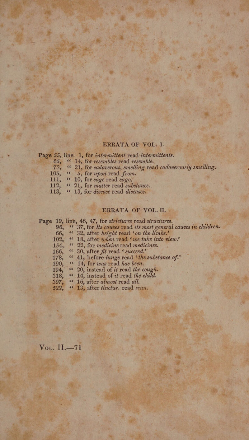 “8 ae _ d, for 2: Wkiead AOPYOLa : Ht he . Aas : hy <i ead mee ; . 2 ae m te ME aa a, or cadaverous, smelling read cadaverously smelling. ee pas upon Hi from. é a a fs a 10, forsagereadsago. 7 shirt: irae Bat BID,” 48 21, for matter read substance. # 7% i ¥ Rabie, § 13, for — read Ae id bs kite RATA OF VOL. IL. ba : ; .™ 5 | ae eb a oe 19, w 46, 4, te ; a ae e read structures. 96, ‘ 37, for Jts =: d Oy most general causes in chil cn f 154, §* 22, for medicine wah acres at aes 166, ‘ 30, after fit read ¢ succeed. Bt vot ee, PakP Oy. * Shp before lungs read , substance of. : wage |. -<4 ‘14, for was read has i --&amp; 0, instead of it read the ai) he 14, ety’ Nd it read the child. 16, after almost read all. ay x Nae oe A tinetur. ce ho