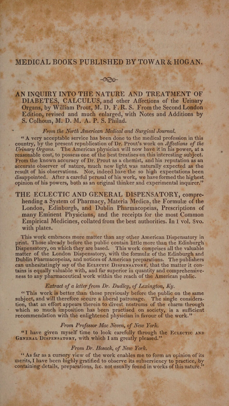 rit mi  4 »- i f oe ‘ Ot oT se arth , *auage MH “he 4 ae | % ry Py | Oe- fe mee, N p} ne ff, ; i an RY, } %, a, N INQUIRY INT ar NATURE Fs TREATMENT 0 _ DIABETES, aL CUED and other Affections of the Bites “s Colhou os M. D. er A. P. to Philad. . From the North American Medea and Surgical Journal. Mest rab Organs. The American rpbrioht will now have it in his spowen, ata r Frot 1 the known accur acy of Dr. Prout as a chemist, and his reputation as an accurate observer of nature, much new light was naturally expected as the result of his observations. Nor, indeed have the so high expectations been disappointed. After a careful perusal of his work, we have formed the highest opinion of his powers, both as an Bpginal thinker and experimental inquirer.” THE ECLECTIC AND GENERAL DISPENSATORY, compre- hending a System of Pharmacy, Materia Medica, the Formula of the London, Edinburgh, and Dublin Pharmacopeias, Prescriptions of many Eminent Physicians, and the receipts for the most Common Empirical Medicines, collated from the best authorities. In 1 vol. Svo. with plates. This work embraces more matter than any other American Dispensatory in Dispensatory, on which they are based. This work comprises all the valuable matter of the London Dispensatory, with the formule of the Edinburgh and Dublin Pharmacopeias, and notices of American preparations. The publishers can unhesitatingly say of the Ecrecric DisPENsaTory, that the matter it con- tains is equally valuable with, and far superior in quantity and comprehensive- ness to any pharmaceutical work within the reach of the American public. _ Extract of a letter from Dr. Dudley, of Lexington, Ky. ‘This work is better than those previously before the public on the same subject, and will therefore secure a liberal patronage. The single considera- tion, that an effort appears therein to divest nostrums of the charm through which so much imposition has been practised on society, is a sufficient recommendation with the enlightened physician in favour. of hg wortk.’?'* From Professor Mac Neven, of New Yorks = | GENERAL Pb age with which Iam greatly pl ot sal | Pe ™ From Dr. Hosack, of New York. “As sf as a cursory view of the work ena ies 4 form an 1 opinion of its merits, I have been highly gratified to observe its subserviency to practice Py containing *Shiae preparations, &amp;c. not usually found in works of this natut Lay