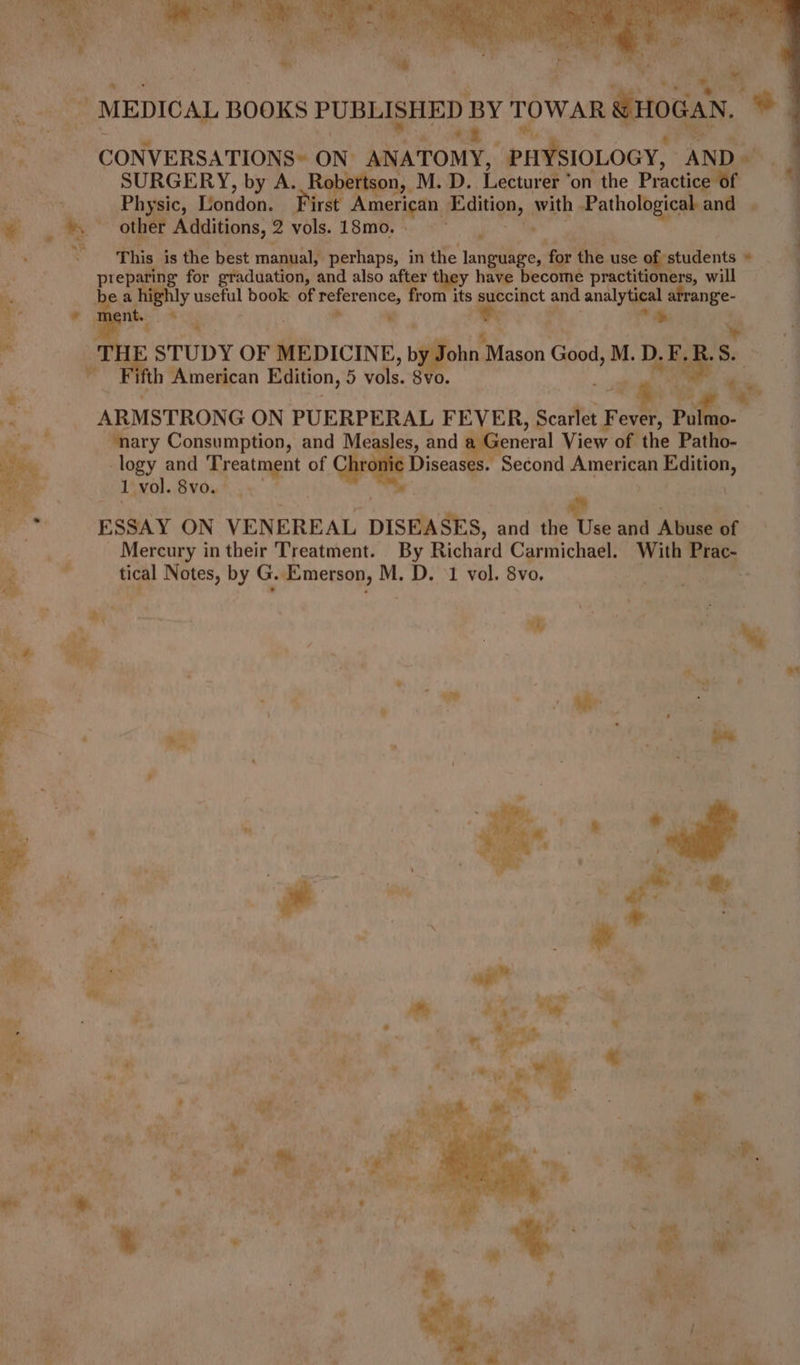 ite, 8 CONVERSATIONS~ ON. ANATOMY, PHYSIOLOGY, AND SURGERY, by A. Rapes. _M.D.. Lecturer ° on the Practice of a ee London. First merican Peaition, wih renee and | ~ 4 »” other Additions, 2 th 18m0, *» >” preparing for graduation, and also after they have become practitioners, will Be bea phy useful book of reference, from its succinct and analytical en ae a . ent. i > * om . * ts . ‘TH STUDY OF We icint b John: Mason Goods M. D.E.R.S. ‘ | th American cane hd vols. 8vo ae ss , ye a ARMSTRONG ON PUERPERAL F EVER, scaitel} Fever, Pul ‘nary Consumption, and Measles, and : seneral View of the Patho- logy and os Se of Diseases. Second American Edition, 1 vol. 8vo. | ESSAY ON VENEREAL si aes. and te and Aliumeet Mercury in their Treatment. By Richard Carmichael. With Prac- 4 . tical Notes, by G. Emerson, M. D. ‘1 vol. 8vo, adhe ee O, * , wy ‘ay ‘S fins ; ’ i “Ge P » Bee a “ne : : ° J be - ; vay 7 iy ete f, - i. ~ j Z mek * ak ‘ i - » ve le . id ee Oe rb i del ee | ’ Sa, ey GF ai a) $ a! r u a ; 2 e Hi : 4 4