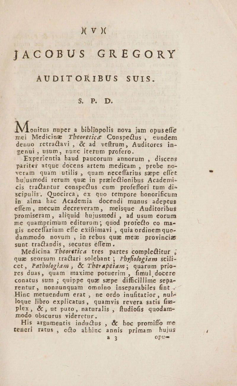 JACOBUS GREGORY AUDITORIBUS SUIS. IUE ui: nuper a bibliopolis nova jam opuseffe mei Medicine Tbeoretice ConspeQus , eundem denuo retradiavi , &amp; ad veftrum, Auditores in- genui, usum, nunc itetum profero. Experientia baud paucorum annorum , discens pariter atque docens artem medicam , probe no- veram quam utilis , quam neceffarius szpe effet hujusmodi rerum quz in przle&amp;Gionibus Acaádemi- cis tractantur conspeCdus cum profeflori tum di scipulis, Quocirca; ex quo tempore honorificum in alma hac Academia docendi munus adeptus effem , mecum decreveram, meisque Auditoribus promiseram, aliquid hujusmodi , ad usum eorum me quamprimum editurum; quod protecto eo ma- gis neceflarium efle exiftimavi , quia ordinem quo- dammodo novum , in rebus quz: mez provinciae sunt tractandis, secutus effem. Medicina Tbeorétzca tres partes compleditur ; qug seorsum tractari solebant ; Pbyfiologiam scili- cet, Patbologgiam , é&amp; Tberapéiam; quarum prio- res duas, quam maxime potuerim , fimul, docere conatus sum ; quippe quz sape difficillime sepa- rentur, nonnunquam omnino inseparabiles fint ^ Hinc metuendum erat , ne ordo inufitatior , nul« loque libro explicatus, quamvis revera satis fim- plex, &amp;; ut puto, naturalis , ftudiofis quodam- modo obscurus videretur. | His argumentis inductus , &amp; hoc promiffo me teneri ratus , o&amp;o abhinc annis primam hujus a 3 opus
