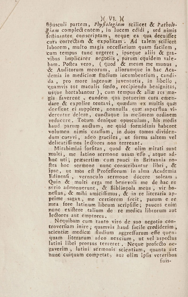 | ) VL. X p* $pusculi partem, Pbyftologiam scilicet &amp; Patbolo- diam comple&amp; entem , in lucem edidi ; sed nimis feitinanter conscriptam, neque ea qua decuiffet cuta correctàm &amp; expolitam. Ad talem scilicet laborem , multo magis neceflarium quam facilem , icum tempus tunc urgeret , ipseque aliis &amp; gra- vibus implicarer negotiis , parum equidem vale- bam. Poílea vero, ( quod &amp; meüm me munus ; «&amp; Auditorum meorum, aliorumque in hac Aca- demia in medicinz ftudium incumbentium , candi- da, pro more ingenua juventutis, in libello ; «quamvis tot maculis faedo, recipiendo benignitas; usque hortabantur ), cum tempus &amp; aliz res ma- sis favereüt , eundem qua potuerim cuta emen- dare &amp; expolire tentavi, quedam ex multis quz&amp; deeffent ei supplere, nonnulla auz superflua vi- derentur delere, cunctaque in meliorem ordinem reducere, Totum denique opusculum, his modis haud páàrum auctum, ne quid formidinis haberet volumen nimis craflum, in duos tomos dividen- dum curavi, adeo graciles , ut forma saltem vel delicatiffimos lectores non terreant. Mirabimiai forfitan, quod &amp; olim mirati sunt Xrulti, me latino sermone usum effe , atque ad- huc uti; pr&amp;sertim cum pauci in Britannia no- fira hoc sermone nunc conscribantur libri , &amp; ipse, ut mos eft Profeflorum in alma Academia Edinenfi , vernaculo sermope docere soleam ; Quin &amp; multi erga me benevoli me de hac re  serió admonuerunt, «&amp; Bibliopola meüs , vir ho- neftus , € mihi amiciffimus, &amp; in re literaria ap- prime sagax, me certiorem fecit, parum e ré mea fore latinum librum scripfifle; paucos enim nunc eaiflere talium de re medica librorum aut lectores aut emptores. Nequibam cum tanto vito de suo negotio cón- troverfiamm inire; quamvis haud facile crediderim , scienti; medicg&amp; [(ludium aggreffurum effe quen- quam literarum adeo nescium, ut vel aspectus latini libri prorsus terreret , Neque profecto ne- gaverim , latini sermonis scientiam, quanta aut hunc cuiquam competat; au? olim ipfis EUM üis-