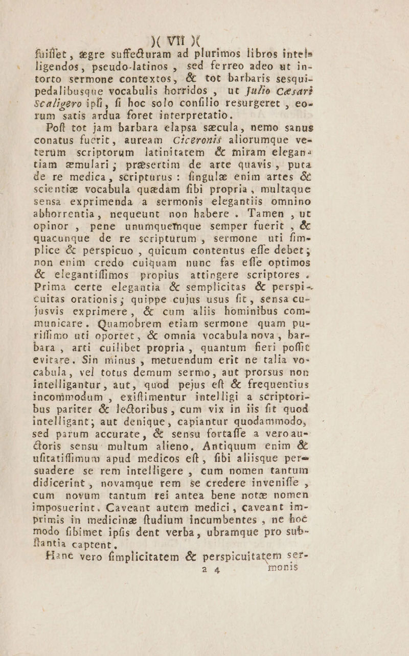 d y Vtt X bon fuiffet, egre suffe&amp;uram ad plurimos libros intels ligendos, pseudo-latinos , sed ferreo adeo ut in- torto sermone contextos, &amp; tot barbaris sesqui- pedalibusque vocabulis horridos , ut JaZio Cesar? Scaligero ipfi, fi hoc solo confilio resurgeret , eo- rum satis ardua foret interpretatio. Pofl tot jam barbara elapsa secula, nemo sanus conatus fuerit, auream Ciceroni aliorumque ve- terüm scriptorum latinitatem dé miram elegan: tiam cmulari; pr&amp;sertim de arte quavis, puta de re medica, scripturus : fingula enim artes &amp; scientiz vocabula quaedam fibi propria, multaque sensa exprimenda .a sermonis elegantiis omnino abhorrentia, nequeunt non babere . Tamen , ut opinor , pene unurmquefnque semper fuerit , &amp; quacunque de re scripturum , sermone uti fim- plice &amp; perspicuo , quicum contentus effe debet ; non enim credo cuiquam nunc fas efle optimos &amp; elegantiffimos propius attingere scriptores . Prima certe elegaatia &amp; semplicitas &amp; perspi- €uitas orationis; quippe cujus usus fit, sensa cu- jusvis exprimere, &amp; cum aliis hominibus com- mubicare. Quamobrem etiam sermone quam pu- riffimo uti oportet, &amp; omnia vocabula nova, bar- bara , arti cuilibet propria , quantum fieri poffit evitare. Sin minus , metuendum erit ne talia vo- cabula, vel totus demum sermo, aut prorsus non intelligantur, aut, quod pejus eft &amp; frequentius incommodum , eziflimentur intelligi a scriptori- bus pariter &amp; leGoribus , cum vix in iis fit quod intelligant; aut denique, capiantur quodammodo, sed parum accurate, &amp; sensu fortaffe a veroau- &amp;oris sensu: multum alieno, Antiquum enim &amp; ufitatiffimum apud medicos eft, fibi aliisque pere suadere se rem intelligere , cum nomen tantum didicerint , novamque rem se credere invenifle , cum novüm tantum tei antea bene notx* nomen imposuerint. Caveant autem medici, caveant im- Primis in medicine ftudium incumbentes , ne hoc modo fibimet ipfis dent verba, ubramque pro sub- ftantia captent, Hsn€ vero fimplicitatem &amp; perspicuitatem ser-