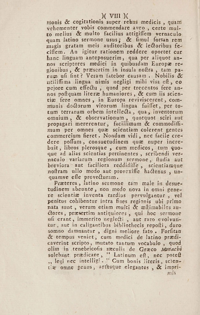 mjionis &amp; cogitationis super rebus medicis , quami vehementer vobis commendare aveo , certe mul- to melius &amp; multo facilius attigiffem vernaculo quam latino sermone usus; d íimul forsan rem magis gratam meis auditoribus &amp; leGoribus fe- ciflem. Au igitur rationem reddere oportet cur hanc linguam anteposuerim, qua per aliquot an- nos scriptores medici in quibusdam Europz re- sionibus, &amp; prsesertim in insula noflra , tam pa- ram ufi finc? Veram fatebor causam . Nobilis &amp; utiliffima lingua nimis negligi mihi visa eft, eo pejore cum effectu , quod per trecentos fere an- nos poftquam literz humaniores , &amp; cum iis scien- ti; fere omnes, in Europa reviviscerént , com- ziunis doctorum virorumi lingua fuiflet, per to- tum terrarum orbem intelleda , qua, inventorum orinium , &amp; observationum , quotquot sciri aut propagari mererentur, facillimum &amp; commodiffi- mum per omnes quz scientiam colerent gentes commercium fieret. Nondum vidi , nec facile cre- dere poíffum, consuetudinem qua nuper incre. buit, libros plerosque , cum medicos, tum quo- que ad alias scientias pertinentes , scribendi ver- nacualo variarum regionum sermone, fíludia aut breviora- aut faciliora reddidifle , scientiamque noftram ullo modo aut provexiffe hactenus , un- quamve efle provecturam. Preterea, latino sermone tam male in. desue- tudinem abeunte, non modo nova in omni gene- xe scienti: inventa tardius pervulgantur , vel penitus cohibentur intra fines regionis ubi primo nata sunt , verum etiam multi &amp; ef(timabiles au- Cbores, presertim antiquiores , qui hoc sermone ufi erant, immerito neglecti , aut raro evolvun- £ur, aut in caligantibus bibliothecis repofti, duro somno damnantur , digni meliore fato . Forfitaa &amp; tempus veniet, cum medici de latino przdi- caverint scripto, mutato tantum voCabulo , quod. olim in tenebricoís seculis de Graco .Mozacbi solebaat predicare, '(* Latinum eft, nec poteft legi uec intelligi.  Cum bonis literis, scien- tz omne genus, artesque elegantes , &amp; impri- mis