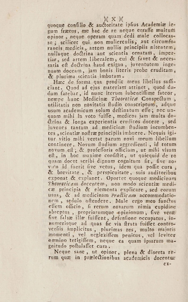 XXX quoque éonfilio &amp; auctoritate ipfius Academiz ie- cum fraetus, me hac de re neque erraffe multum opinor , neque operam quam dedi male collocas- se; scilicet qui non mulierculis, aut circumfos raneis medicis, artem nullis principiis nitentem ; nullaque do&amp;trina aut scientia ornatari, impet- tiar, sed artem liberalem, cui &amp; favet &amp; neces- caria e(l doctrina haud exigua, juventutem inge- nuam doccam, jam bonis literis probe eruditam; &amp; plurima scientia imbutam. | Hec de formà qua prodiit meus libellus suffi- ciant. Quod ad ejus materiam attinet , quod du- dum fatebar, id nunc iterum lubentiffime fateor , nempe hunc Medicine Tbeóret;cé Conspedum , utilitatis non nóvitatis ftudio conscriptum, adque usui academicum solum deftinatum effe; nec ua- quam mihi in voto fuiffe, medicos jam multa do- &amp;rina &amp; longa experientia eruditos docere , sed juvenes tantum ad medicine ftudium incumben- tes ,scientiz noflrz principiisimbuere. Nequis igi- tur vitlo mihi vertat parum novi meum libellum continere, Novum ftudium aggredienti , id totum novum. eit; &amp; profefloris officiuin, ut mihi visum eft, in hoc maxime confiflit, ut qüicquid de re quam docet scribi dignum cógnitum fit, five nos vu'n id fuerit five vetus, idem qua poffit cura , &amp; brevitate , &amp; perspicuitate, suis auditoribus exponat &amp; explanet. Oportet quoque rmnedicipari Theoreticam docentem, not modo scientiz medi- c2 principià &amp; elementa explicare , sed eorum usus, &amp; ad medicinam Pra&amp;cas accommodatio- nem , sedulo oftendere, Male ergo meo funchus eflem officio, fi rerum novarum nimia cupidine abreptus , propriarumque -opinionum , five vera five false illae fuiffent, defenfione occupatus, in- »umerisque ad quas fic via flrata fuiffet contro verfiis implicitus , plurimas res, multo majoris momenti , vel negleziffem penitus, vel leviter omnino tetigiflem, neque ea quam ipsarum ma- gnitudo poftulaffet cura , Neque sané , ut opinor, plena &amp; diserta re- rum quz in fpreleQionibus aeademicis docentur ex-