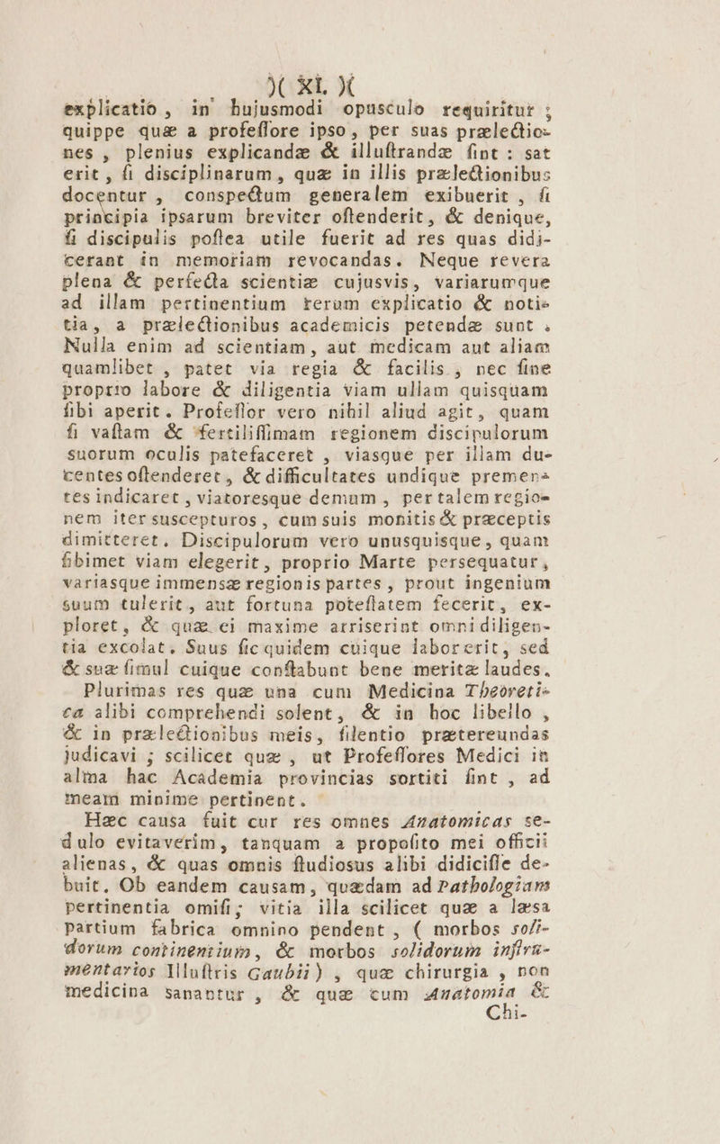 PAN € XL X explicatio , in hujusmodi opusculo requiritur ; quippe qu&amp; a profeflore ipso, per suas praelectio- nes , plenius explicanda &amp; illuftrandz fint : sat erit , fi disciplinarum, quz in illis przle&amp;ionibu: docentur , conspeQdum generalem exibuerit , fi pend ipsarum breviter oftenderit, &amp; denique, fi discipulis poflea utile fuerit ad res quas didi- cerant in memoriam revocandas. Neque revera plena &amp; períeXla scientiz&amp; cujusvis, variarumque ad illam pertinentium teram explicatio &amp; notie tia, a pralectionibus academicis petenda sunt . Nulla enim ad scientiam, aut medicam aut aliam quamlibet , patet via regia ( facilis , nec fine propt:o labore &amp; diligentia viam ullam quisquam fibi aperit. Profeflor vero nihil aliud agit, quam fi vallam &amp; fertiliffimam regionem discipulorum suorum oculis patefaceret , viasque per illam du- centes oflenderet , &amp; difficultates undique premens tes indicaret , viatoresque demum , pertalem regio- nem itersuscepturos, cumsuis monitis &amp; preceptis dimitteret, Discipulorum vero unusquisque , quam fbimet viam elegerit, proprio Marte persequatur, variasque immensa regionis partes, prout ingenium suum tulerit, aut fortuna poteflatem fecerit, ex- ploret, &amp; qua ei maxime arriserint omnidiligen- tia excolat, Suus fic quidem cuique laborerit, sed &amp; sug fimul cuique conflabunt bene merita laudes. Plurimas res quz upa cum Medicina Tbeoeti- £a alibi comprehendi solent, &amp; in hoc libeilo , &amp; in przle&amp;ioaibus meis, filentio pratereundas judicavi ; scilicet quz , ut Profeffores Medici in alma hac Academia provincias sortiti ít , ad meam minime pertinent. Hec causa fuit cur res omnes A4zatomicas se- dulo evitaverim, tanquam 2 propofito mei officii alienas, &amp; quas omauis ftudiosus alibi didicifle de- buit, Ob eandem causam, qu&amp;dam ad Patbologiam pertinentia omifi; vitia illa scilicet qua a lassa Partium fabrica omnino pendent , ( morbos so/i- dorum conmtinemtius)», &amp; morbos solidorum injfivs- mentavios lluftris Gaubii) , qua chirurgia , non medicina sanantur , &amp; que tum — &amp; ES