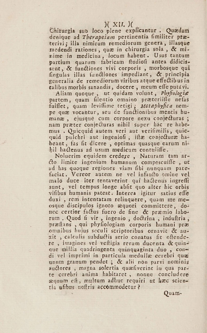 X xu. X Ghirurgia sub loco plene explicantur . Quedam denique ad Tbherapeiam pertinentia fimiliter pra- terivi; illa nimirum remediorum genera , illasque medendi rationes , quz in chirurgia sola , &amp; mi- nime in medicina, locum habent. Usus$ tantum partium quarum fabricam fludiofi antea didicis- sent, &amp; functiones vivi corporis , morbosque qui fingulas illas funciones impediant, &amp;,principia eneralia de remediorum viribusatque effectibus in talibus morbis sanandis, docere , meum efle putavi. Aliam quoque , ut quidam volunt, Pbhyftoogie partem, quam filentio omnino prazteriifle nefas fuiffet, quam leviffime tetigi; Metapbyftca nem- pe quz vocantur, seu de fundiionibus mentis hu- mang , ejusqué cum corpore nexu conjecturaé ; nam prater conjeCluras nihil super hàc re habe- mus . Quicquid autem veri aut verifimilis, quic- quid pulchri aut ingeniofi ; ifte conjedurz ha- beant, fás fit dicere , optimas quasque earum ni- bil hactenus ad usum medicum contulifle. ! Noluerim equidem credere , Naturam tam at- &amp;o limite ingenium humanum compescuifle , ut ad has quoque regiones viam fibi nunquam pate- faciat. Vereor autem ne vel infauf!'o omiue vel malo duce iter tentaverint qui hacenis iugrefft sunt, vel tempus longe abíit quo alter hic orbis vifibus humanis pateat. Interea igitur satius effe duxi , rem intentatam relinquere, quani me me- osque discipulos ignoto &amp;quori committere, dos nec certior fadus fuero de fine &amp; przmio labo- rum . Quod fi vir , ingenio ; do&amp;trina , induflria , pr&amp;ftans , qui phyfiologiam corporis humani prz omnibus hujus seculi scriptoribus ornavit &amp; au- xit , calculis subductis serio conatus fit oftende- re , imagines vel veftigia rerum ducenta &amp; quin2- que millia quadringenta quinquaginta duo , cone di vel imprimi in particula medullae cerebri quz unum granum pendet ; &amp; alii non parvi nominis iàuclores ;, magna solertia quafiverinc in qua par- te cerebri anima habitaret , noane concludere quum eft, multum adhuc requiri ut hec sciens tia ufibus noflris accómmodetur ? Quam-