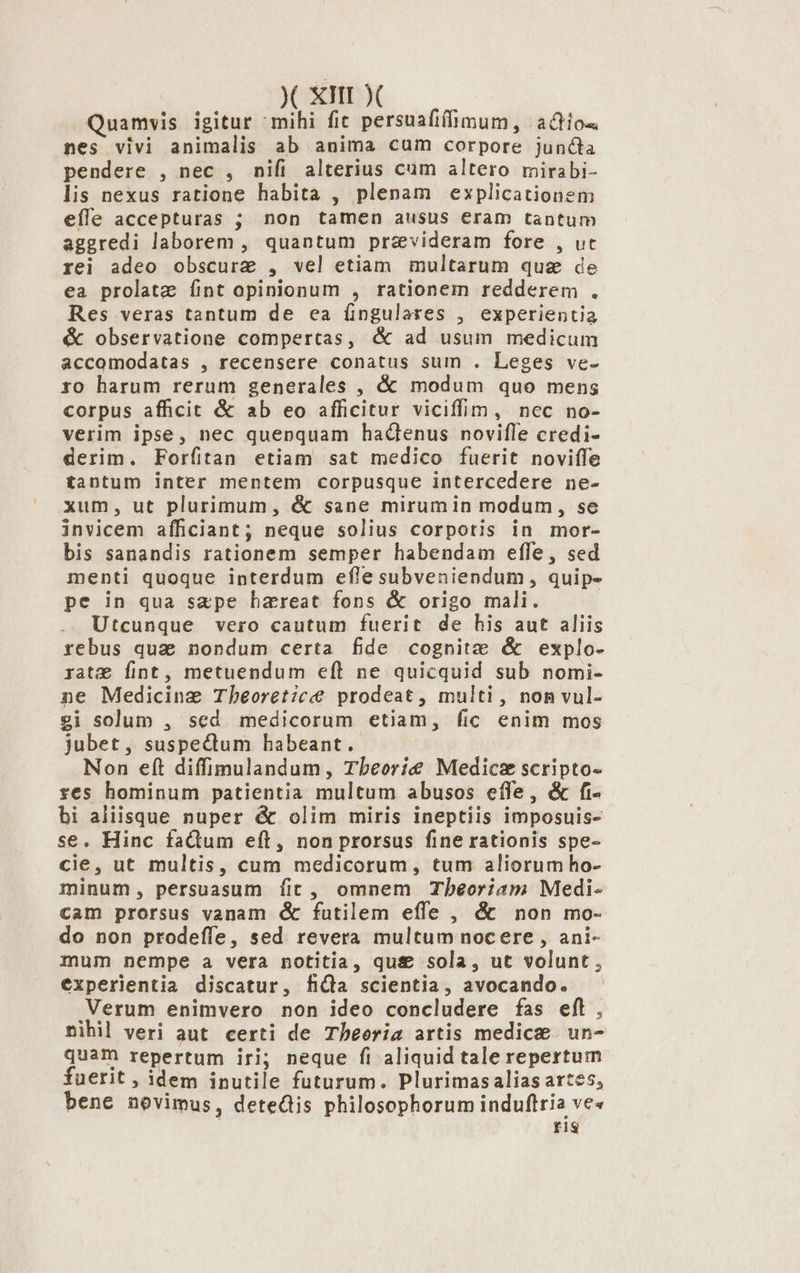 Quamvis igitur ^mihi fit persuafiíimum, actios nes vivi animalis ab anima cum corpore juncta pendere , nec , nifi alterius cum altero mirabi- lis nexus ratione habita , plenam explicationem efle accepturas ; non tamen ausus eram tantum aggredi laborem , quantum praevideram fore , ut rei adeo obscure , vel etiam multarum que de ea prolatz íint opinionum , rationem redderem . Res veras tantum de ea íingulares , experientia &amp; observatione compertas, &amp; ad usum medicum accomodatas , recensere conatus sum . Leges ve- ro harum rerum generales , &amp; modum quo mens corpus afficit &amp; ab eo afficitur viciffim, nec no- verim ipse, nec quenquam hadenus noviffe credi- derim. Forfíitan etiam sat medico fuerit noviffe tantum inter mentem corpusque intercedere ne- xum, ut plurimum, &amp; sane mirumin modum , se invicem afficiant; neque solius corpotis in mor- bis sanandis rationem semper habendam effe, sed menti quoque interdum efle subveniendum, quip- pe in qua sape bhareat fons &amp; origo mali. Utcunque vero cautum fuerit de his aut aliis rebus qua nondum certa fide cognitz &amp; explo- rat Íint, metuendum eft ne quicquid sub nomi- ne Medicine Tbheoret;ic prodeat, multi, non vul- gi solum , sed medicorum etiam, fic enim mos jubet, suspectum habeant. Non eft diffimulandum, Tbeorie Medicse scripto- res hominum patientia multum abusos effe, &amp; fi- bi aliisque nuper &amp; olim miris ineptiis imposuis- se. Hinc fadum eft, non prorsus fine rationis spe- cie, ut multis, cum medicorum, tum aliorum ho- minum, persuasum fic, omnem Thbeoriam Medi- cam prorsus vanam &amp; futilem effe , &amp; non mo- do non prodeífe, sed. revera multum nocere , ani- mum nempe a vera notitia, qu&amp; sola, ut volunt , experlentia discatur, fidla scientia, avocando. Verum enimvero non ideo concludere fas eft, nihil veri aut certi de Tbeeriz artis medice. un- quam repertum iri; neque fi aliquid tale repertum fuerit , idem inutile futurum. Plurimasalias artes, bene novimus, detedis philosophorum induftria ve« ris