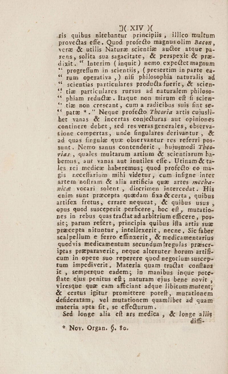 pris quibus nitebantur principiis , illico multum provectas effe. Quod profecto magnusolim Bacon», verae &amp; utilis Naturz scientie auctor atque pa- rens, solita sua sagacitate, &amp; perspexit &amp; pra- dixit. * Interim ( inquit) nemo. expeQtet magnum ** progreffum in scientiis, ( presertim in parte ea- * rum operativa ,) nifi philosophia naturalis ad . * scientias particulares produGa fuerit, &amp; scien- *f ti; particulares rursus ad naturalem philoso- ** phiam redu&amp;diz . Itaque non mirum eft fi scien- *' tig non crescant, cum a radicibus suis fint se- ** patz *. Neque profeQto Theoria artis cujusli- bet vanas € incertas conjeQuras aut opiniones continere debet , sed res verasgenerales, observa- £ione compertas, unde fingulares derivantur , &amp; ad quas fingule qux observantur res referri pos- sunt. Nemo sanus contenderit., hujusmodi Tbeo- vias , quales multarum artium «&amp; scientiarum ha- bemus, aut vanas aut inutiles efle. Utinam &amp; ta- les xei medice haberemus; quod profedo eo ma- £is neceflarium mihi videtur, cum infigne inter artem, noflram &amp; alia artificia quae artes mecba- sic vocari solent , discrimen intercedat. His enim sunt praecepta quadam fixa &amp; certa , quibus artifex fretus, errare nequeat, &amp; quibus usus, epus quod susceperit perficere, hoc eíl, mutatio- nes in rebus quas tractat ad arbitrium efficere , pos- sit; parum refert, principia quibus ifla artis suze precepta nituntur , intellexerit, necne, Sic faber scalpellum e ferro effinxerit, &amp; medicamentarius quodvis medicamentum secundumíregulas praesscr- iptas pre&amp;paraverit, neque alteruter horum artifi- cum in opere suo reperere quod negotium suscep- tum impediverit, Materia quam tractat conílans it , semperque eadem; in manibus inque pote- flate ejus penitus eff; naturam ejus bene novit , viresque que eam afficiant adque libitum mutent; &amp; certus igitur promittere poteít, mutationem defideratam, vel mutationem quamlibet ad quam materia apta fit, se effedurum. | Sed longe alia eft ars medica , &amp; longe aliis | diffi- * Nov. Organ. 6. $c.