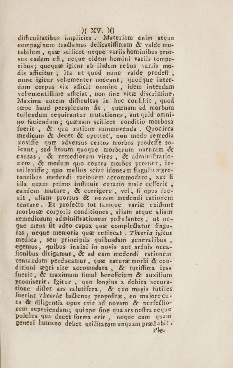 difficultatibus implicita . Materiam enim atque compaginem traCtamus delicatiffimam &amp; valde mu- tabilem , quz scilicet neque variis hominibus pror- sus cadem eft, neque eidem homini variis tempo» ribus; quequg igitur ab iisdem rebus variis mo- dis afficitur ; ita ut quod nunc valde prodeft , nunc igitur vebementer noceant, quodque inter- dum corpus vix afficit omnino , idem interdum vehementiffime afficiat, non fine vite discrimine. Maxima autem difficultas in hoc confiftit , quod sepe haud perspicuum fit ,. quznam ad morbum tollendum requirantur mutationes, aut quid omni- no faciendum ; quznam scilicet conditio morbosa fuerit , &amp; qua ratione summovenda . Quocirca medicum &amp; decet &amp; oportet, non modo remedia noviffe quse adversus certos morbos prodeffe so- leant , sed horum quoque morborum vaturam &amp; causas, d remediorum vires , &amp; admini(lratio- nem, &amp; modum quo contra morbos prosunt, in- tellexiffe; quo melius sciat idoneam fingulis &amp;gro- tantibus medendi rationem accommodare, aut fi ila quam primo inftituit curatio male ceffezit , eandem mutare, &amp; corrigere , vel, fi opus fue- tit , aliam prorsus &amp; novam medendi rationem tentare. Et profecto tot tamque varim exiftunt morbosz corporis conditiones , aliam atque aliam remediorum adminiftrationem poflulantes , ut ne- que mens fit adeo capax qua complectatur. fingu- las, neque memoria qua retineat . Tbeoria igitur medica , seu principiis quibusdam generalibus , egemus, quibus innixi in novis aut arduis occa- fionibus dirigamur , &amp; ad eam medendi rationem tentandam perducamur , quse natura morbi &amp; con- ditioni segri rite accomodata , &amp; tutiffima ipsa fuerit, &amp; maximum fimul beneficium &amp; auxilium promiserit. Igitur , quo longius a debita accura- tione diftet ars salutifera, &amp; quo magis futiles fuerint Tbeorie hattenus propofitz: , eo majore cu- ra &amp; diligentia opus erit ad novam &amp; perfectio- rem reperiendam; quippe fine qua ars noflra neque pulchra qua decet forma erit , neque eam quar generi humano debet utilitatem unquam przflabit «