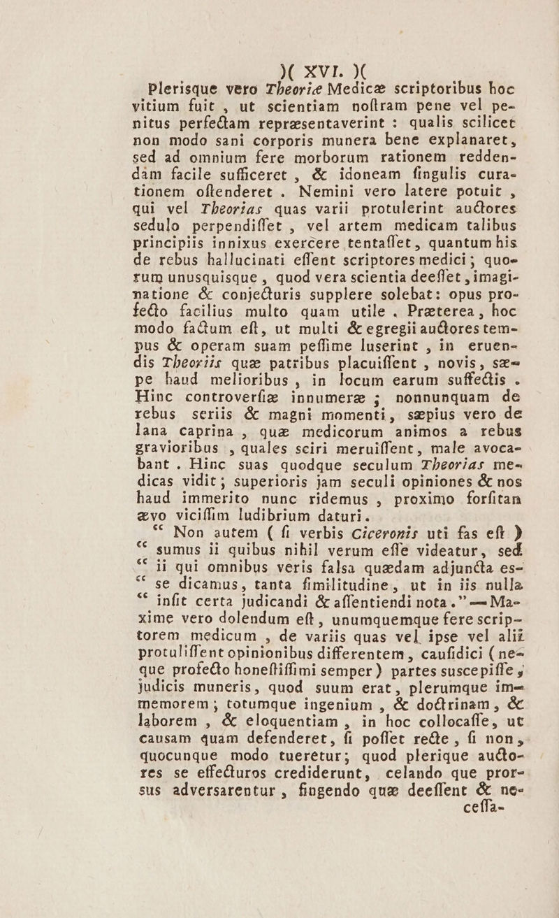 MC XXVI. »( plerisque vero Tbeorie Medica scriptoribus hoc vitium fuit , ut scientiam no(ílram pene vel pe- nitus perfe&amp;tam reprasentaverint : qualis scilicet non modo sani corporis munera bene explanaret, sed ad omnium fere morborum rationem redden- dam facile sufficeret , &amp; idoneam fingulis cura- tionem oftenderet . Nemini vero latere potuit , qui vel Theoria: quas varii protulerint aucores sedulo perpendiffet , vel artem medicam talibus principiis innixus exercere tentaffet , quantum his de rebus hallucinati effent scriptores medici; quo» rum unusquisque , quod vera scientia deeflet , imagi- natione &amp; conje&amp;uris supplere solebat: opus pro- fedo facilius multo quam utile . Preterea , hoc modo fadum eft, ut multi &amp; egregii auctores tem- pus &amp; operam suam peffime luserint , in eruen- dis Tbeoriis quz patribus placuiffent , novis, sz- pe haud melioribus , in locum earum suffedis . Hinc controverfiz innumere ; nonnunquam de rebus seriis &amp; magni momenti, sepius vero de lana caprina , qua medicorum animos a rebus gravioribus , quales sciri meruiffent, male avoca- bant. Hinc suas quodque seculum Tbéeorias me- dicas vidit; superioris jam seculi opiniones &amp; nos haud immerito nunc ridemus , proximo forfitan &amp;vo viciffim ludibrium daturi. ** Non autem ( fi verbis Ciceronis uti fas eft ) sumus ii quibus nihil verum effe videatur, sed ii qui omnibus veris falsa quedam adjuncta es- se dicamus, tanta fimilitudine, ut in iis nulla infit certa judicandi &amp; affentiendi nota. — Ma- xime vero dolendum eft , unumquemque fere scrip- torem medicum , de variis quas vel ipse vel alii protuliffent opinionibus differentem, caufidici ( ne- que profedo honefliffimi semper) partes suscepiffe , judicis muneris, quod suum erat, plerumque im- memorem ; totumque ingenium , &amp; doctrinam , &amp; laborem , &amp; eloquentiam , in hoc collocaffe, ut causam quam defenderet, fi poffet re&amp;te , fi non, quocunque modo tueretur; quod plerique auco- res se effeCturos crediderunt, celando que pror- sus adversarentur , fingendo quae deeflent 5s ne« ceffa-
