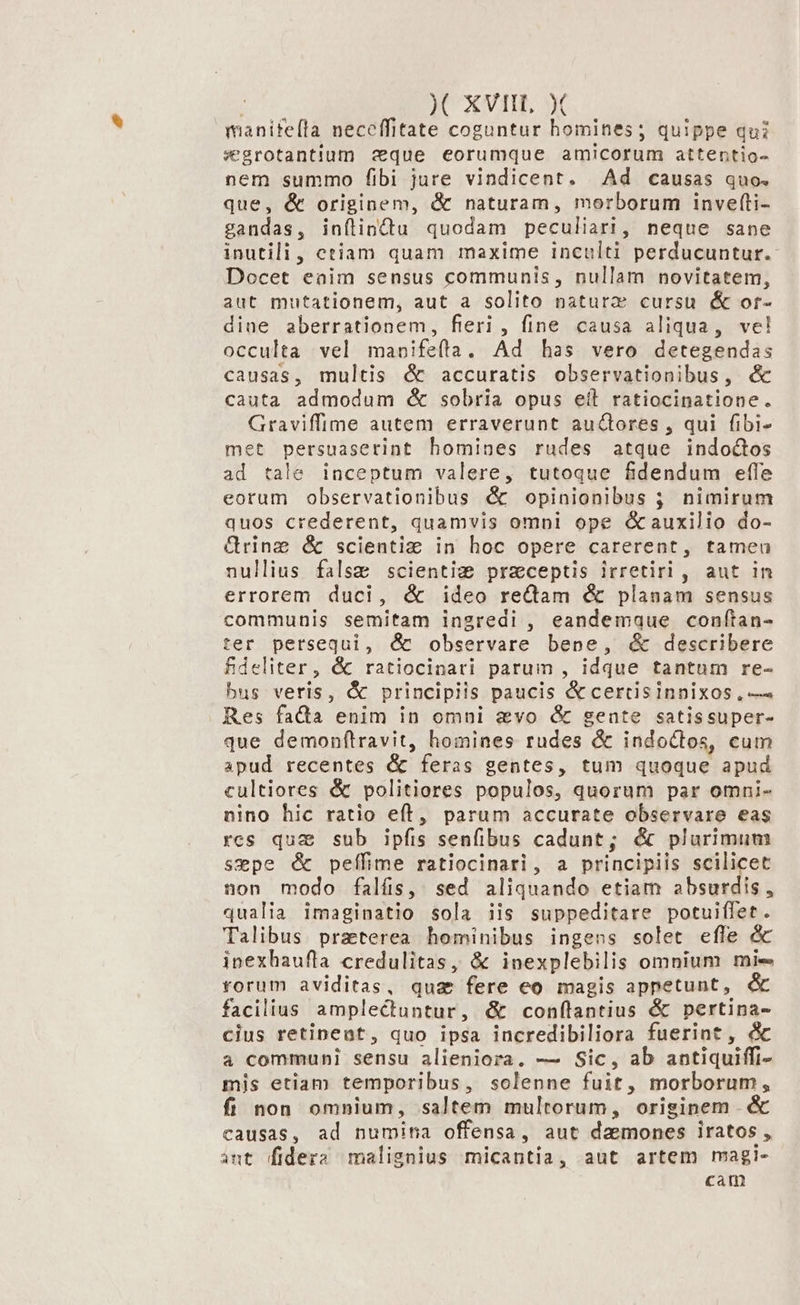 manifeíla neceffitate coguntur homines; quippe qui segrotantium aque eorumque amicorum attentio- nem summo fibi jure vindicent. Ad causas quo. que, &amp; originem, &amp; naturam, morborum inverfti- gandas, inílindtu quodam peculiari, neque sane inutili, etiam quam maxime inculti perducuntur.- Docet enim sensus communis, nullam novitatem, aut mutationem, aut a solito naturz cursu &amp; or- dine aberrationem, fieri , fine causa aliqua, ve! occulta vel manifeíta, Ad has vero detegendas causas, multis é accuratis observationibus, d cauta admodum é&amp; sobria opus eil ratiocinatione. Graviffime autem erraverunt auctores , qui fibi- met persuaserint homines rudes atque indoctos ad tale inceptum valere, tutoque fdendum effe eorum observationibus é&amp; opinionibus ; nimirum quos crederent, quamvis omni ope auxilio do- &amp;rinz &amp; scienti: in hoc opere carerent, tamea nullius false scientic preceptis irretirl, aut in errorem duci, &amp; ideo rectam &amp; planam sensus communis semitam ingredi , eandemque confítan- ter persequi, dÓc observare bene, &amp; describere fdeliter, &amp; ratiocinari parum , idque tantum re- bus veris, &amp; principiis paucis &amp;certisinnixos , — Res facta enim in omni evo &amp; gente satissuper- que demonftravit, homines rudes &amp; indoctos, cum apud recentes &amp; feras gentes, tum quoque apud cultiores &amp; politiores populos, quorum par omni- nino hic ratio eft, parum accurate observare eas res qua sub ipfis senfibus cadunt; &amp; plurimum sepe é&amp; peffime ratiocinari, a principiis scilicet non modo falís, sed aliquando etiam absurdis , qualia imaginatio sola iis suppeditare potuiffet. Talibus praterea hominibus ingens solet efle &amp; inexhaufla credulitas, &amp; inexplebilis omnium mie forum aviditas, qua fere eo magis appetunt, &amp; facilius amplectuntur, &amp; confílantius &amp; pertina- cius retinent, quo ipsa incredibiliora fuerint, &amp; a communi sensu alieniora. — Sic, ab antiquiffi- mis etiam temporibus, solenne fuit, morborum, fíi non omnium, saltem multorum, orisinem &amp; causas, ad numina offensa, aut daemones iratos , ant fidera malignius micantia, aut artem magi- cam