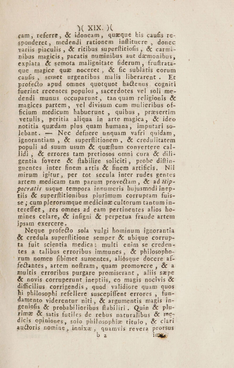 cam, referre, &amp; idoneam, quaque bis caufis re- sponderet , medendi rationem inflituere , donec variis piaculis , &amp; ritibus superfílitiofis , &amp; carmi- nibus magicis, pacatis numinibus aut damonibus, expiata &amp; semota maligaitate fiderum , fruftrata- que magice qua noceret, &amp; fic sublatis eorum caufis , semet urgentibus malis liberarent . Et profecto apud omnes quotquot badenus cogniti fuerint recentes populos , sacerdotes vel soli me- dendi munus occuparunt, tanquam religionis &amp; magices partem, vel divisum cum mulieribus of- ficium medicum habuerunt , quibus , przsertim vetulis, peritia aliqua in arte magica, &amp; ideo notitia quzdam plus quam humana, imputari so- lebant. — Nec defuere unquam vafri quidam, ignorantiam , &amp; superflitionem , &amp; credulitatem populi ad suum usum &amp; quzíltum convertere cal- lidi, &amp; errores tam pretiosos omni cura &amp; dili- gentia fovere &amp;é flabilire soliciti, probe diftin- guentes inter finem artis &amp; finem artificis, Nil mirum igitur, per tot secula inter rudes gentes artem medicam tam parum provecdtam, &amp; ad Hip- forratis usque tempora innumeris hujusmodi inep- tiis &amp; superflitionibus plurimum corruptam fuis- se ; cum plerorumque medicinz cultorum tantumin- tereffet, res omnes ad eam pertinentes alios ho- mines celare, &amp; infigni &amp; perpetua fraude artem ipsam exercere. | Neque profedo sola vulgi hominum ignorantia &amp; credula superílitione semper &amp; ubique corrup- ta fuit scientia medica: multi enim se creden- tes a talibus erroribus immunes, &amp; philosopho- rum nomen fibimet sumentes, aliósque docere af- feQtahtes, artem noflram, quam promovcre , &amp; a multis erroribus purgare promiserant , aliis s&amp;pe &amp; novis corruperunt ineptiis, eo magis nocivis &amp; difficilius. corrigendis, quod validiore quam quos hi philosophi refellere suscepiffent errores , fun- damento viderentur niti, &amp; argumentis magis in- geniofis &amp; probabilioribus flabiliri. Quin &amp; plu- rima &amp; satis futiles de rebus naturalibus &amp; rme- dicis opiniones, solo pbilosophiz titulo, &amp; clari audoris nomine, inpixz , quamvis revera prorsus b2 10e
