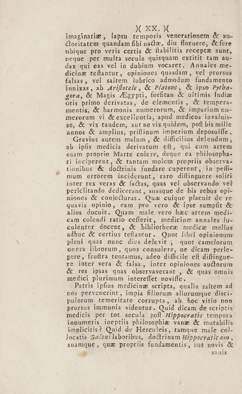 imaginarig , lapsu temporis venerationem &amp; au- Ctoritatem quandam fibi nadtz, diu floruere, &amp; fere ubique pro veris certis &amp; f(labilitis recepta sunt, neque per multa secula quisquam extitit tam au- dax qui eas vel in dubium vocaret. Annales me- dicinz teflantur, opiniones quasdam, vel prorsus falsas, vel saltem lubrico admodum fundamento janixas, ab Arifloteje , &amp; Platone , &amp; ipso Pytba- gora, &amp; Magis /Egypti, forfitan &amp; ultimis India oris primo derivatas, de elementis , &amp; tempera- mentis, &amp; harmonia numerorum, &amp; imparium nu- merorum vi é&amp; excellentia, apud medicos invaluis- se, &amp; vix tandem, aut ne vix quidem, poft bis mille annos &amp; amplius, priffinum imperium deposuiffe , Gravius autem malum , &amp; difficilius delendum, ab ipfis medicis derivatum eít, qui cum artem suam proprio Marte colere, deque ea philosopha- ri inciperent, &amp; tantam molem propriis obsetrva- tionibus &amp; doó&amp;Grinis fundare cuperent, in peffi- mum errorem inciderunt, raro diílinguere soliti inter res veras &amp; factas, quas vel observando velt periclitando dedicerant, suasque de his rebus opi- niones &amp; conjeQuras. Qua cuique placuit de re quavis opinio, eam pro vero c ipse sumpfit &amp; alios docuit, Quam male vero hac artem medi- cam colendi ratio cefflerit, medicine annales lu- culenter docent, &amp; bibliotheez medice melius adhuc &amp; certius teflantur. Quot libri opinionum pleni quas nunc dies delevit ; quot camelorum onera Dbrorum, quos consulere, ne dicam perle- gere, frufllra tentamus, adeo difficile eft diftingue- re inter vera &amp; falsa, inter opiniones auctorum &amp; res ipsas quas observaverant , &amp; quas omnis medici plurimum intereffet noviffe. Patris ipfius medicing scripta, qualia saltem ad nos pervenerint, impla filiorum aliorumque disci- pulorum temeritate corrupta, ab hoc vitio non prorsus immunia videntur. Quid dicam de scriptis medicis per tot secula poft Hippocratis tempora innumeris ineptiis philosophie vana &amp; mutabilis implicitis? Quid de Herculeis, tamqne male col- locatis 3alezilaboribus, doctrinam Hibpocraticam , suamque , quz propriis fundamentis, aut novis &amp; E Sa uis