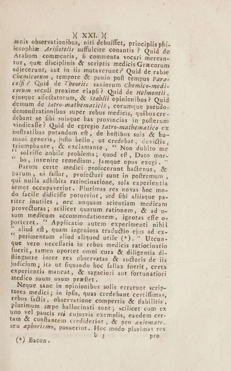&amp;anis observationibus, niti debuiffet, priacipiis phi. losophig A4riflote/ir suffulcire conantis ? Quid de Arabum commentis, íi commenta vocari merean- tur, qu£&amp; disciplinis &amp; scriptis medicis Graecorum adjecerunt, aut in iis mutaverunt? Quid de rabie Cbemicorum , tempore &amp; paulo poft tempus Para- celfi ? Quid de Tbeoriis saniorum Chemico-medi- corum seculi proxime elapfi? Quid de He/montii , ejusque aflectatorum, &amp; srtab/ii opinionibus ? Quid demum de Jatro-matbematicis , eorumque pseudo. demonílrationibus super rebus medicis, quibus cre- debant se fibi suisque has provincias in pofterum vindicafle? Quid de egregio 1atro-matbematico ex noflratibus putandum eft, de hoftibus suis &amp; hu- iani generis, juflo bello, ut credebat, cevidis, triumphante; &amp; exclamante , ** Non dubito me ** solvifle nobile problema; quod eft, Dato mor. * bo, invenire remedium, Jamque opus exegi.  Parum certe medici. profecerunt hactenus, &amp; parum, ni fallor, profecturi sunt in pofiremum , qui nulla adhibita ratiocinatione, sola experientia Semet occupaverint. Plurimas res novas hoc mo- do facile didiciffe potuerint, sed fibi aliisque pa- riér inutiles , nec unquam scientiam medicam proveduras; scilicet quarum rationem, &amp; ad u- sum medicum accommodationem, ignotas effe o- porteret. '* Applicatio autem experimenti nibil *' aliud eft, quam ingeniosa tradudiio ejas ad ex- * perimentum aliud aliquod utile (*).  Utcun- que vero neceflaria in rebus medicis ratiocinatio fuerit, tamen oportet omni cura &amp; diligentia di- Ítinguere inter res observatas &amp; audoris de iis Judicium ; ita ut fiquando hoc fallax fuerit, certa experientia maneat, &amp; sagaciori aut fortunatiori inedico suum usum przflet. Neque sane in opinionibus solis errarunt scrip- tores medici; in iplis, quas credebant certiffimas, rebus fadis, observatione compertis &amp; [labilitis ; plurimum sepe hallucinati Sunt; scilicet cum ex uno vel paucis red cujusvis exemplis, eandem cer- tam &amp; conftantem crediderint , &amp; pro axiomate, seu aphborismo, posuerint. Hoc modo plurimas res b 2 pre (*) Bacon.