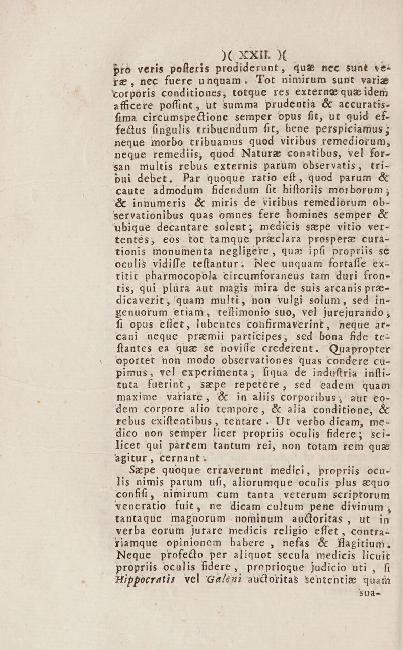 )C EXIE X pro veris pofleris prodiderunt, qu&amp; nec sunt ve- rg ,nec fuere unquam. Tot nimirum sunt variz torpóris conditiones; totque res externe quz idem afficere poffint, ut summa prudentià &amp; accuratis- fima circumspectione semper opus fit, ut quid ef- fe&amp;us fingulis tribuendum fit, bene perspiciamus ; neque morbo tribuamus quod viribus remediorum, neque remediis, quod Naturz conatibus, vel for- san multis rebus externis parum observatis, tri- pui debet. Par quoque ratio eft, quod parum &amp; caute admodum fidendum (it hiftoriis morborum ; &amp; innumeris &amp; miris de viribus remediorum ob- servationibus quas omnes fere homines semper &amp; ubiqde decantare solent; medicis sepe vitio ver- tentés, eos tot tamque praeclara prospere curà- tionis monumenta negligere , quae ipíi propriis se oculis vidiffe teflantur. mec unquam fortafle ex- titit pharmocopola circumforaneus tam duri fron- tis; qul plürà aut magis mira de suis arcanis prae dicaverit, quam multi, non vulgi solum, sed in- genuorum etiam, teftimonio suo, vel jurejurando ; fi opus eflec, lubentes confirmaverint, neque ar- cani neque, praemii participes; sed bona fide te- flantes ea qua se noville crederent. Quapropter oportet non modo observationes quas condere cu- pimus, vel experimenta; fiqua de induftria infti- tuta fuerint, sepe repetere, sed eadem quam maxime variare, &amp; in aliis corporibus; aut eo- dem corpore alio tempore, &amp; alia conditione, &amp; rebus exiftlentibus , tentare . Ut verbo dicam, me- dico non semper licet propriis oculis fidere; sci- licet qui partem tantum rei, non totam rem qu£ agitur , cernant ; Sepe quoque erraverunt medici , propriis ocu- lis nimis parum ufi, aliorumque oculis plus equo confifi , nimirum cum tanta veterum scriptorum veneratio fuit, ne dicam cultum pene divinum ; tantaque magnorum nominum auctoritas , ut a verba eorum jurare medicis religio effet, contra- riamque opinionem habere , nefas &amp; fla eitiudí Neque profedo per aliquot secula medicis licuit propriis. oculis fidere, proprioque judicio uti , fi Hippocratis vel Ga/tni audoritas sententiz quati SUàa-