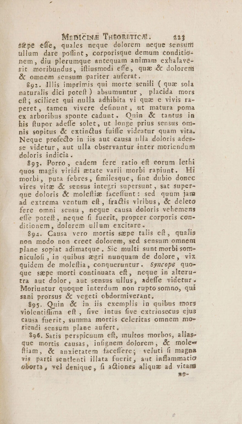 |. MizpnterE THEoORETICAÉ. 433 à&amp;pe effe, quales neque dolorem neque sensum üllum dare poffint, corporisque demum conditio- hem, diu plerumque antequam animam exhalavé- rit moribundus, iftiusmodi effe, qua X dolorer &amp; omnem sensum pariter auferat. 892. Illis imprimis qui morte senili ( quz sola naturalis dici poteft ) absumuntur, placida mors eft; scilicet qui nulla adhibita vi qua e vivis ra- peret, tamen vivere deíipunt, ut matura poma ex arboribus sponte cadunt. Quin &amp; tantus in his ftupor adeffe solet, ut longe prius sensus ormi- nis sopitus &amp; extinjus fuifle videatur quam vita. Neque profecto in iis aut causa ulla doloris ades- se videtur, aut ulla observantur inter moriendum doloris indicia. $93. Porro, eadem fere ratio eft eorum lethi quos magis viridi etate varii morbi rapiunt. Hii morbi, puta febres, fimilesque, fine dubio donec vires vite &amp; sensus iutegri supersunt, sat $upet- que doloris &amp; moleftiz faceflunt: sed quum jam ad extrema ventum eft, fractis viribus, &amp; deleto fere omni sensu, neque causa doloris vehemeris efle poteft, neque fi fuerit, propter corporis con- ditionem, dolorem ullum excitare. 994. Causa vero mortis spe talis eft, qualis non modo non creet dolorem, sed sensum omnem plane sopiat adimatque., Sic multi sunt morbi som» niculofi , in quibus &amp;gri nunquam de dolore, vix quidem de moleflia, conqueruntur. $yzcope quo- que sape morti continuata efl, neque in alteru- tra aut dolor, aut sensus ulfus, adeffe videtur. Moriuntur quoque interdum non rupto somno, qui sani prorsus &amp; vegeti obdormiverant, $95. Quin &amp; in iis exemplis in quibus rmors violentiffima eít, five intus five extrinsecus ejus causa fuerit, summa mortis celeritas omnem moe fiendi sensum plane aufert, $96. Satis perspicuum eft, multos morbos, alias- que mortis causas, infignem dolorem , &amp; mole« fliam, &amp; anxietatem faceflere; veluti (íi magna vis parti sentlenti illata fuerit, aut inflammatic oborta, vel denique, fi aGiones aliqua ad vitam me