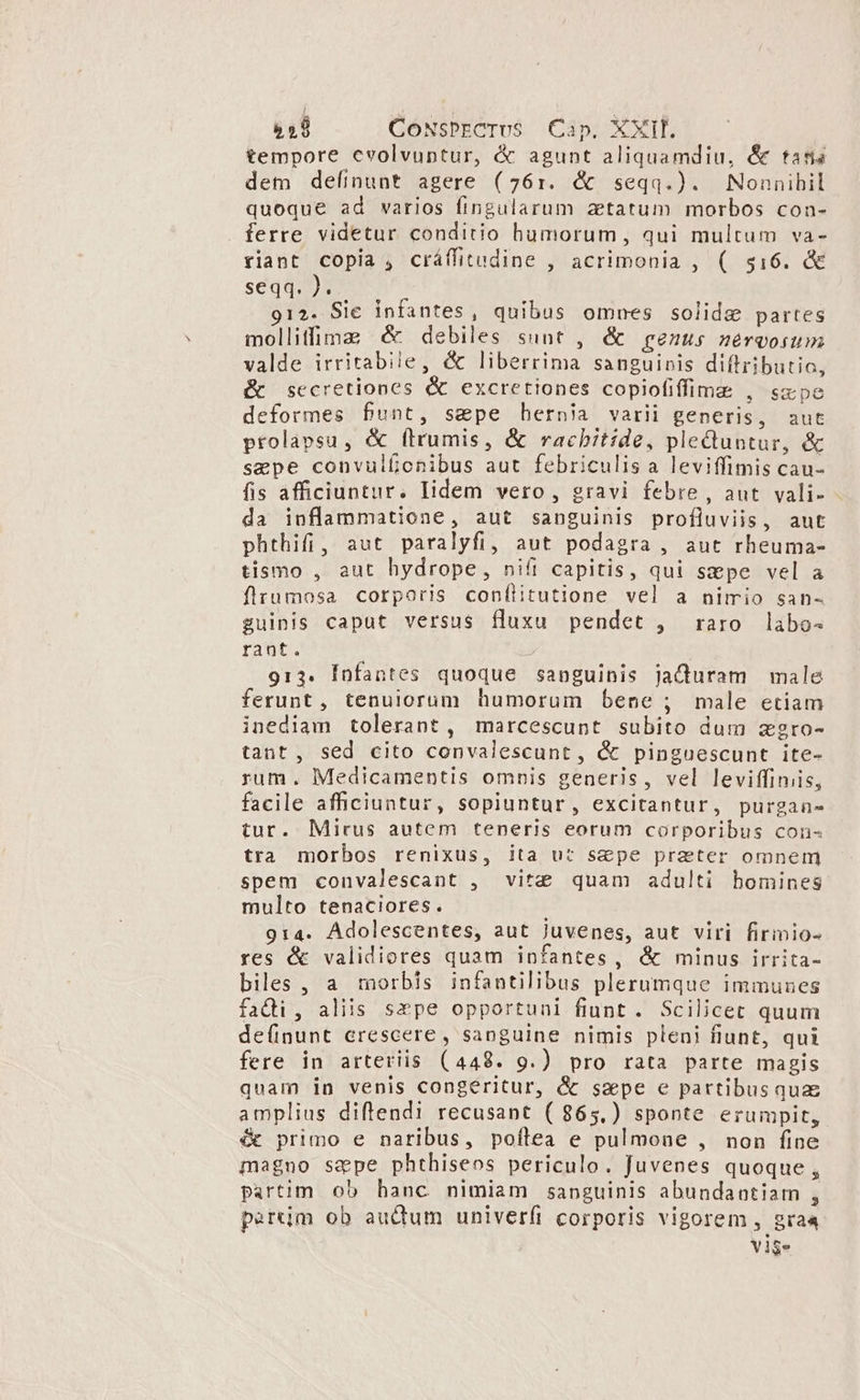 tempore cvolvuptur, &amp; agunt aliquamdiu, &amp; tatis dem definunt agere (761. &amp; seqq.). Nonnibil quoque ad varios fingularum zttatum morbos con- ferre videtur conditio humorum, qui multum va- riant copia , cráffitudine , acrimonia , ( $16. &amp;&amp; seqq. J. 912. Sie infantes, quibus omnes solide partes molliffima &amp; debiles sunt , &amp; genus nérvosum valde irritabile, &amp; liberrima sanguinis diftributio, &amp;t secretiones &amp; excretiones copiofiffimz , sxpe deformes funt, sepe hernia varii generis, aut prolapsu, &amp; firumis, &amp; rachitide, pleduuntur, &amp; sepe convulfionibus aut febriculis a leviffimis cau- fis afficiuntur. Iidem vero, gravi febre , aut. vali- da inflammatione, aut sanguinis profluviis, aut phthifi, aut paralyfi, aut podagra , aut rheuma- tismo , aut hydrope, nifi capitis, qui sepe vel a flrumosa corporis conflitutione vel a nimio san- guinis caput versus fluxu pendet , raro labo- rant. à 913. Ínfantes quoque sanguinis jaQduram male ferunt, tenuiorum humorum bene ; male etiam inediam tolerant, marcescunt subito dum zgro- tant, sed cito convalescunt, &amp; pinguescunt ite- rum. Medicamentis omnis generis, vel leviffiniis, facile afficiuntur, sopiuntur, excitantur, purgane tur. Mirus autem teneris eorum corporibus con- tra morbos renixus, ita ut sepe prater omnem spem convalescant , vitz quam adulti homines multo tenaciores. 9:4. Adolescentes, aut Juvenes, aut viri firimio- res é&amp; validiores quam infantes, &amp; minus irrita- biles , a morbis infantilibus plerumque immuues fadi, aliis sepe opportuni fiunt . Scilicet quum definunt erescere, sanguine nimis pleni fiunt, qui fere in arteriis (448. 9g.) pro rata parte magis quam in venis congeritur, &amp; sspe e partibusquz amplius diftendi recusant (865.) sponte erumpit, &amp; primo e naribus, poftea e pulmoue , non fine magno sepe phthiseos periculo. Juvenes quoque, partim ob hanc nimiam sanguinis abundantiam , pertjm ob audum univerfi corporis vigorem , gra« vig.