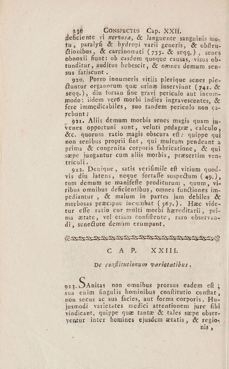 deficiente vi zervosa, &amp; languente sanguinis mo. tu, paralyfi &amp; hydropi varii generis, &amp; obílru- Qionibus, &amp; carcinomati (755. &amp; seqq.) , senes obnoxii fiunt: ob easdem quoque causas, visus ob- tunditur, auditus hebescit, &amp; omnes demum sen- sus fatiscunt. 920, Porro innumeris vitiis plerique senes ple- &amp;untur organorum quz urina inserviunt (741. &amp; seqq.), diu forsan fine gravi periculo aut incom- modo: iidem veró morbi indies ingravescentes, &amp; fere immedicabiles, suo tandem periculo non ca- rebunt; CM | . 93r. Aliis demum morbis senes magis quam ju- venes opportuni sunt, veluti podagrz, calculo, &amp;c. quorum ratio magis obscura efl: quippe qui non senibus proprii fint, qui multum pendeant a prima &amp; congenita corporis fabricatióne, &amp; qui sepe Jungantur cum aliis morbis, presertim ven- trituli. c 922. Denique, satis verifimile eff vitium quod- vis diu latens, neque fortafle suspectum ( 49.), tum demum se manifefle proditurum , quum, vi- ribus omnibus deficientibus, omnes funciones im- pediantur , &amp; malum in partes jam debiles &amp; morbosas przcipue incumbat (367.). Hec vide- tur effe ratio cur malti morbi hzreditarii, pri- ma 2tate, vel etiam confiflente, raro observaau- di, senectute demum erumpant, | $63S 5S SC SESESS AVE SSSESEAV AV AV SV AVESSE A 5,2 C. ADAPS OX CUBE De conflitutionum varietatibus. OUS non omnibus prorsus eadem eft; sua enim fingulis hominibus conítitutio conflat, non secus ac sua facies, aut forma corporis. Hu- jusmodi varietates medici attentionem jure fibi vindicant, quippe qua tanta &amp; tales szpe obser- yentur inter homines ejusdem &amp;tatis, &amp; regio- nis ,