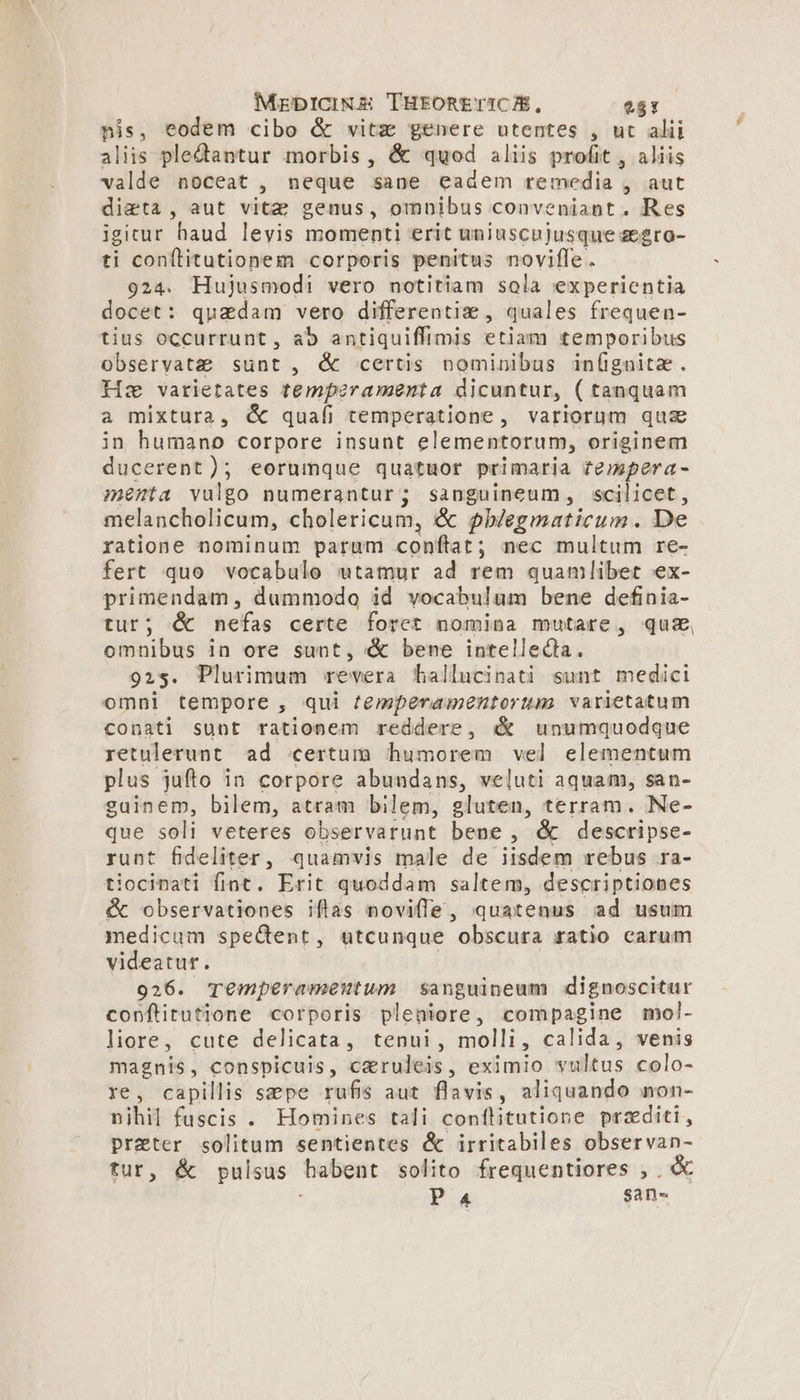 nis, eodem cibo &amp; vitz genere utentes , ut alii aliis pledantur morbis, &amp; quod aliis profit , aliis valde noceat , neque sane eadem remedia , aut dieta , aut vitae genus, omnibus conveniant. Res igitur haud levis momenti erit uniuscujusque aegro- ti conflitutionem corporis penitus novifle . 924. Hujusmodi vero notitiam sola experientia ocet: quadam vero differentiz, quales frequen- tius occurrunt, ab antiquiffimis etiam temporibus observatae sunt , &amp; certis nominibus in(gnitz. Hz varietates temperamenta dicuntur, ( tanquam a mixtura, &amp; quafi temperatione, variorum qua in humano corpore insunt elementorum, originem ducerent); eorumque quatuor primaria rempera- menta vulgo numerantur; sanguineum, scilicet, melancholicum, cholericum, &amp; phlegmaticum. De ratione nominum parum conftat; nec multum re- fert quo vocabulo utamur ad rem quamlibet ex- primendam, dummodo id vocabulum bene definia- tur; &amp; nefas certe foret nomina mutare, qua, omnibus in ore sunt, &amp; bene intelleda. 923. Plurimum revera fhallucinati sunt medici omni tempore , qui /emperamentorum varietatum conati sunt rationem reddere, &amp; unumquodque retulerunt ad certum humorem vel elementum plus. jufto in corpore abundans, veluti aquam, san- guinem, bilem, atram bilem, gluten, terram. Ne- que soli veteres observarunt bene, &amp; descripse- runt fideliter , quamvis male de iisdem rebus ra- tiocinati fiat. Erit quoddam saltem, descriptiones &amp; observationes iflas noviffe, quatenus ad usum medicum spectent, utcunque obscura ratio carum videatur. | 926. Te€mperamentum sanguineum dignoscitur copnftitutione corporis pleniore , compagine mol- liore, cute delicata, tenui, molli , calida, venis magnis, conspicuis, ceruleis, eximio vultus colo- re, capillis sepe rufis aut flavis, aliquando non- nihil fuscis . Homines tali conflitutione praditi, prater solitum sentientes &amp; irritabiles observan- tur, &amp; pulsus babent solito frequentiores , . &amp; Pa san«