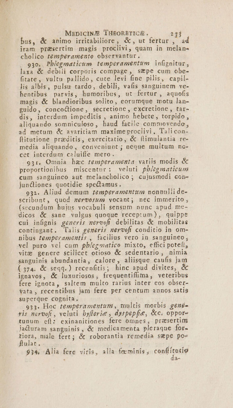 MEDICINE THEORETICÉ . 231 bus, &amp; animo irritabiliore, &amp;, ut fertur ,— ad iram pr&amp;sertim magis proclivi, quam in melan- cholico temperamento observantur. 930. Pb/egmatictum temperamentum infignitur, laxa &amp; debili corpóris compage, spe cum obe- fitate, vultu pallido, cute levi fine pilis, capil- lis albis, pulsu tardo, debili, vaíis sanguinem ve- hentibus parvis, humoribus, ut fertur , aquofis magis &amp; blandioribus solito, eorumque motu lan- guido, concoÓGione, secretione, excretione , tar- dis, interdum impeditis , animo hebete, torpido, aliquando somniculoso, haud facile commovendo, ad metum &amp; avaritiam maximeproclivi, Tali con- [litutione preditis, exercitatio, &amp; (limulantia re- media aliquando, conveniuot ; neque multum no- cet interdum caluifle mero. | 931, Omnia hzc temperamenta variis modis &amp; proportionibus miscentnr: veluti pbiegmaticuma cum sanguineo aut melancholico ; cujusmodi con» - jundiiones quotidie spectamus. | 932. Aliud demum remperamentum nonnulii de- scribunt, quod zervosum vocant; nec immerito , (secundum hujus vocabuli sensum nunc apud me- dicos &amp; sane vulgus quoque receptum), quippe cui infignis generis nervofi debilitas &amp; mobilitas contingant. Talis gezeris nervofi conditio in om- nibus femperamentis , facilius vero in sanguineo; vel puro vel cum pb/egmatico mixto, effici potefi, vite genere scilicet otioso &amp; sedentario , nimia sanguinis abundantia, calore, aliisque caufis jam (374. &amp; seqq.) recenfitis; hinc apud divites, &amp; ignavos, &amp; luxuriosos, frequentiffima, veteribus fere ignota, saltem multo rarius inter eos obser- Vata , recentibus jam fere per centum annos satis superque cognita, ji 933. Hoc temperamentum, multis morbis gene- ris nervofi , veluti byflerie , dyspep[ce, &amp;c. oppor- tunum eft: exinanitiones fere omnes, praesertim jaduram sanguinis, &amp; medicamenta pleraque for- tiora, màle fert; &amp; roborantia remedia szpe poe Sinlat 4; MUT ; $34 Alia fere viris, alia feminis , cuo Bimtg 4 da-