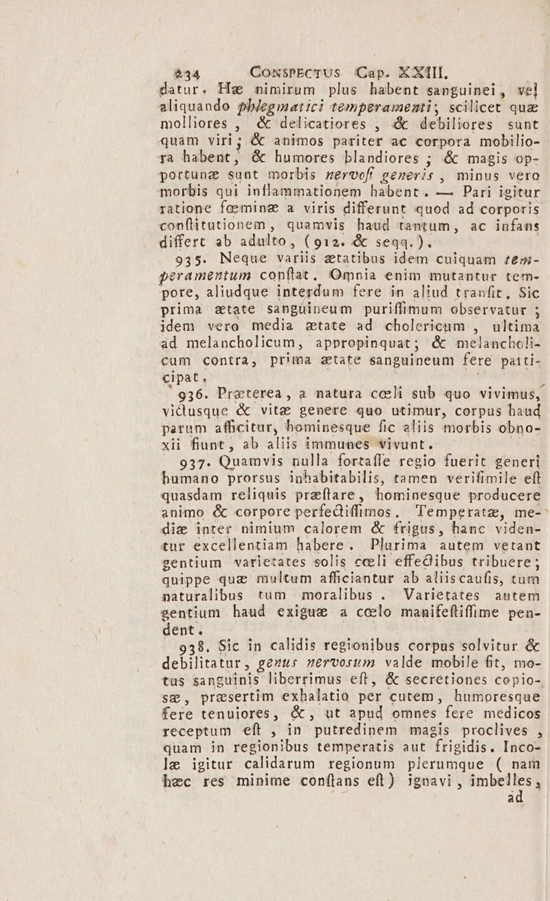 datur. Hw mimirum plus habent sapguinei, vel aliquando phlegmatici temperamenti, scilicet quz molliores , &amp; delicatiores , «&amp; debiliores sunt quam viri; &amp; animos pariter ac corpora mobilio- ra habent, &amp; humores blandiores ; &amp; magis op- portung sunt morbis mervof generis , minus vero morbis qui inflammationem habent. — Pari igitur ratione faeminz a viris differunt quod ad corporis con(litutionem , quamvis haud tantum, ac infans differt ab adulto, (912. &amp; seqq. ). | . 935. Neque variis &amp;tatibus idem culquam ftem- peramentum conftat, Omnia enim mutantur tem- pore, aliudque interdum fere in aliud tranfit, Sic prima state sanguineum puriffimum observatur ; idem vero media atate ad cholericum , ultima ad melancholicum, appropinquat; &amp; melanchcli- cum contra, prima atate sanguineum fere patti- cipat. i 936. Praoterea, a natura cceli sub quo vivimus, viduusque &amp; vitz genere quo utimur, corpus haud parum afficitur, hominesque fic aliis morbis obno- xii fiunt, ab aliis immunes vivunt. | 937. Quamvis nulla fortafle regio fuerit generi humano prorsus inhabitabilis, tamen verifimile eft quasdam reliquis praflare, hominesque producere animo &amp; corpore perfediffimos. Temperatz, me-- die inter nimium calorem &amp; frigus, hanc viden- tur excellentiam habere. Plurima autem vetant gentium varietates solis cceli effedibus tribuere; quippe quz multum afficiantur ab aliiscaufis, tum naturalibus tum | moralibus . Varietates autem gentium haud exiguge a ccelo manifefliffime pen- dent; ^À | 938. Sic in calidis regionibus corpus solvitur &amp; debilitatur, gezus servorum valde mobile fit, mo- tus sanguinis liberrimus eft, &amp; secretiones copio- sg, presertim exhalatio per cutem, humoresque fere tenuiores, &amp;, ut apud omnes fere medicos receptum eft , in putredinem magis proclives , quam in regionibus temperatis aut frigidis. Inco- ]e igitur calidarum regionum plerumque ( nam hec res minime conflans eft) ignavi, Hie a