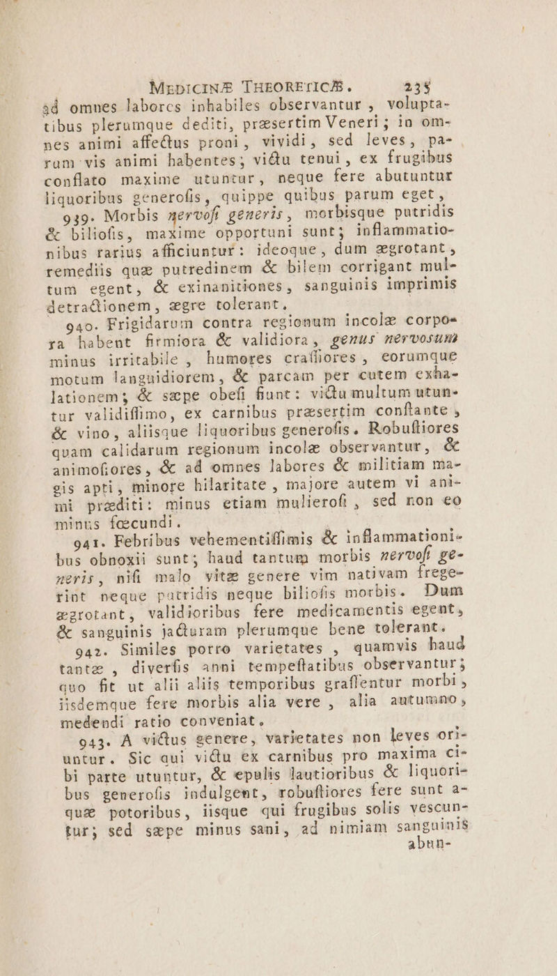 | MzpicINJS THEORETICAS, 255 3d omnes laborcs inhabiles observantur , volupta- tibus plerumque dediti, praesertim Veneri ; io om- nes animi affectus proni, vividi, sed leves, pa- rum vis animi habentes; victu tenui, ex frugibus conflato maxime utuntur, neque fere abutuntur liquoribus generofis, quippe quibus parum eget, 939. Morbis aervofi generis , morbisque putridis &amp; biliofis, maxime opportuni sunt; inflammatio- nibus rarius afficiuntur: ideoque, dum zgrotant , remediis quz putredinem &amp; bilem corrigant mul- tum egent, &amp; exinanitiones, sanguinis imprimis detradionem, segre tolerant, à 940. Frigidarum contra regionum incole corpos ya habent firmiora &amp; validiora, genus nmervosum minus irritabile , humores craífiores , eorumque motum languidiorem , &amp; parcam per cutem exha- lationem; &amp; sepe obefi fiunt: vidu multum utun- tur validiffimo, ex carnibus presertim conftante , &amp; vino, aliisque liquoribus cenerofis, Robufliores quam calidarum regionum incolae observantut, animofiores, &amp; ad omnes labores &amp; militiam ma- eis apti, minore hilaritate , majore autem vi ani- mi praditi: minus etiam mulierofi , sed non eo minus fecundi. | : 941. Febribus vehementiffimis &amp; inflammationi- bus obnoxii sunt; haud tantum morbis nervoft ge- meris, nifi malo vitz genere vim nativam frege- tiot neque patridis neque biliofis morbis. Dum mzrotant, validioribus fere medicamentis egent, &amp; sanguinis jJaduram plerumque bene tolerant. 942. Similes porro varietates , quamvis haud tante , diverfis anni tempeflatibus observantur; quo fit ut alii aliis temporibus graffentur morbi , iisdemque fere morbis alia vere , alia autumno, medendi ratio conveniat, 943. A victus genere, varietates non leves ori- untur. Sic qui vidu ex carnibus pro maxima ci- bi parte utuntur, &amp; epulis lautioribus &amp; liquori- bus generofis indulgemt, robufliores fere sunt a- qua potoribus, iisque qui frugibus solis vescun- tur; sed sepe minus sani, ad nimiam jin abnun-