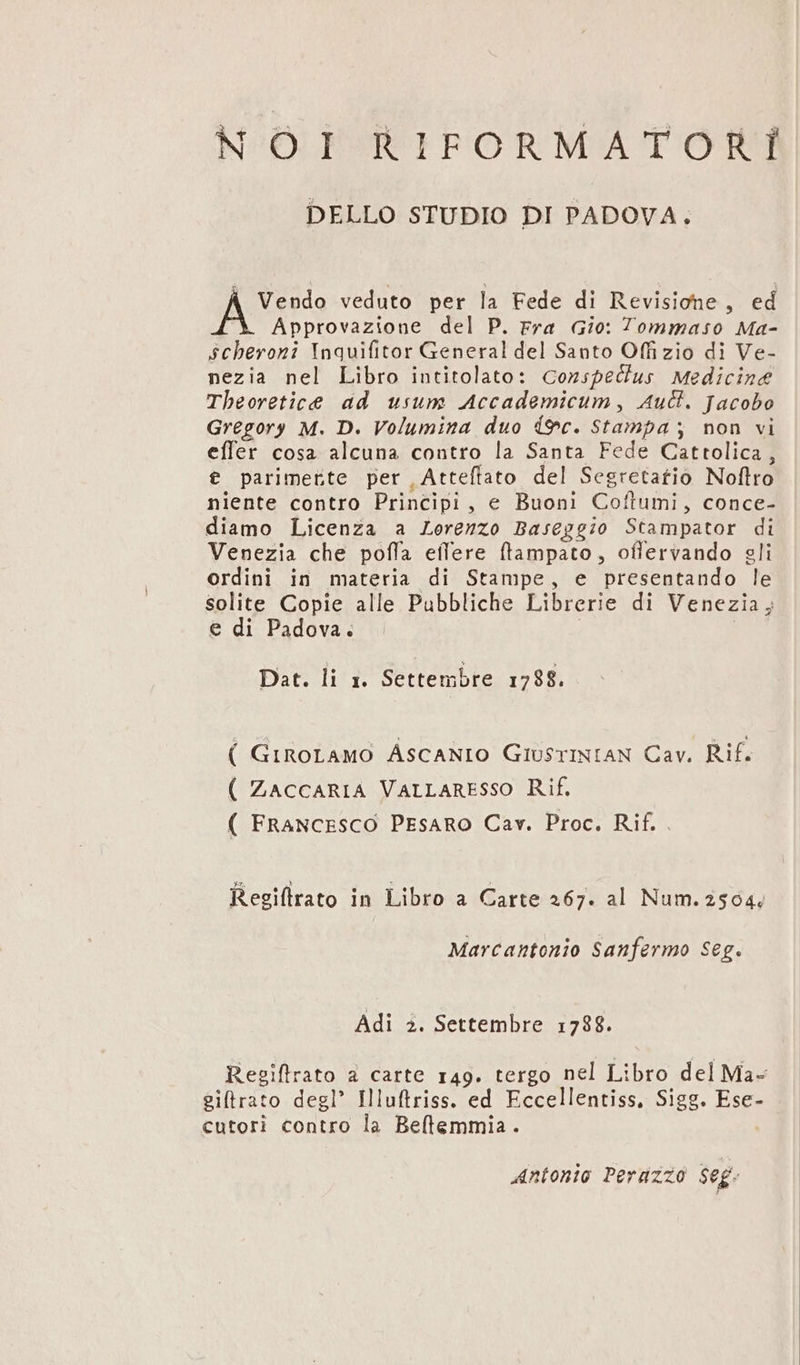 MN^OÓ.FESRFFORMATOTTt DELLO STUDIO DI PADOVA. Vendo veduto per la Fede di Revisione , ed Approvazione del P. rra Gio: Tommaso Ma- Schevoni Inquifitor General del Santo Offizio di Ve- nezia nel Libro intitolato: Conspecus Medicine Theoretice ad usum Accademicum , Auct. Jacobo Gregory M. D. Volumina duo 9c. Stampa, mon vi effer cosa alcuna contro la Santa Fede Cattolica , t parimerte per Attefíato del Segretatio Noflro niente contro Principi , e Buoni Coftumi, conce- diamo Licenza a Lerezzo Baseggio Stampator di Venezia che poffa eílere ftampato, offervando sli ordini in materia di Stampe, e presentando le solite Copie alle Pubbliche Librerie di Venezia; e di Padova. | Dat. li 1. Settembre 1798. ( GIROLAMO ÁSCANIO GiusTINIAN Cav. Rif. ( ZaccARIA VALLARESSO Rif. ( FRANCESCO PEsaRO Cav. Proc. Rif. Reeiftrato in Libro a Carte 467. al Num. 2504. Marcantonio Sanfermo Seg. Adi 2. Settembre 1788. Regiftrato a carte r49. tergo nel Libro del Ma- eiftrato degl' Illuftriss. ed Eccellentiss, Sigg. Ese- cutori contro la Beflemmia. ! Antonio Perdzzo $eg.