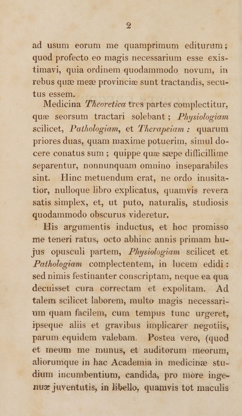 9 ad usum eorum me quamprimum editurum; quod profecto eo magis necessarium esse exis- timavi, quia ordinem quodammodo novum, in rebus quae meze provincie sunt tractandis, secu- tus essem. Medicina 7eoretica tres partes complectitur, qua seorsum tractar solebant; PAysiologiam scilicet, Pathologiam, et Therapeiam : quarum priores duas, quam maxime potuerim, simul do- cere conatus sum ; quippe quze szepe difficillime separentur, nonnunquam omnino inseparabiles sint. Hinc metuendum erat, ne ordo inusita- tior, nulloque libro explicatus, quamvis revera satis simplex, et, ut puto, naturalis, studiosis quodammodo obscurus videretur. His argumentis inductus, et hoc promisso me teneri ratus, octo abhinc annis primam hu- jus opusculi partem, PAysiologiam scilicet et Pathologiam | complectentem, in lucem edidi: sed nimis festinanter conscriptam, neque ea qua decuisset cura correctam et expolitam. Ad talem scilicet laborem, multo magis necessari- um quam facilem, cum tempus tunc urgeret, ipseque alus et gravibus implicarer negotiis, parum equidem valebam. Postea vero, (quod et meum me munus, et auditorum meorum, aliorumque in hac Academia in. medicinae stu- dium incumbentium, candida, pro miore inge- nu: juventutis, in libello, quamvis tot maculis -