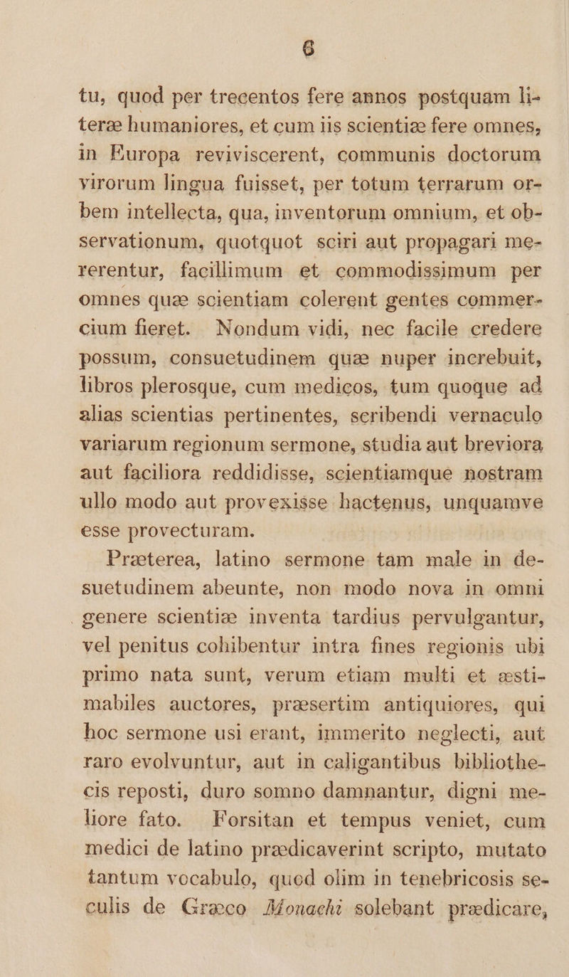 tu, quod per trecentos fere annos postquam li- terae humaniores, et cum iis scientie fere omnes, in Europa reviviscerent, communis doctorum virorum lingua fuisset, per totum terrarum or- bem intellecta, qua, inventorum omnium, et ob- servationum, quotquot sciri aut propagari me- rerentur, facillimum et commodissimum per omnes quae scientiam colerent gentes commer- cium fieret. Nondum vidi, nec facile credere possum, consuetudinem qua nuper increbuit, libros plerosque, cum medicos, tum quoque ad alias scientias pertinentes, scribendi vernaculo variarum regionum sermone, studia aut breviora aut faciliora reddidisse, scientiamque nostram ullo modo aut provexisse hactenus, unquamve esse provecturam. Praeterea, latino sermone. tam male in de- suetudinem abeunte, non modo nova in omni genere scientid&amp;? inventa tardius pervulgantur, vel penitus cohibentur intra fines regionis ubi primo nata sunt, verum etiam multi et csti- mabiles auctores, praesertim antiquiores, qui hoc sermone usi erant, immerito neglecti, aut raro evolvuntur, aut in caligantibus bibliothe- cis reposti, duro somno damnantur, digni me- liore fato. Forsitan et tempus veniet, cum medici de latino przedicaverint scripto, mutato tantum vocabulo, quod olim in tenebricosis se- culis de Graco Monachi solebant predicare,