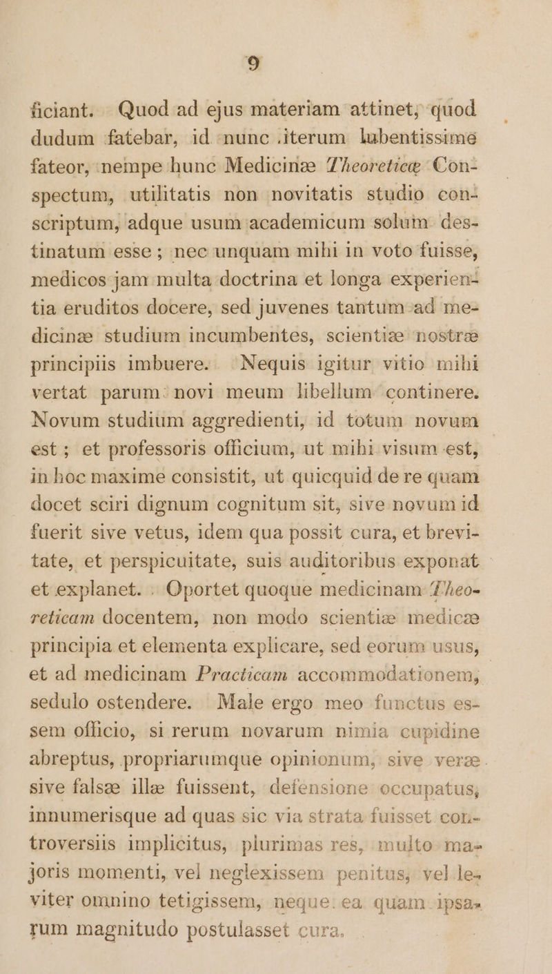 ficiant. Quod ad ejus materiam attinet, quod dudum fatebar, id nunc .iterum lubentissime fateor, nempe hunc Medicinz:e 7Aeoretice | Con- spectum, utilitatis non novitatis studio con- scriptum, adque usum academicum solum. des- tinatum esse ; nec unquam mihi in voto fuisse, medicos jam multa doctrina et longa experien- tia eruditos docere, sed juvenes tantum.ad me- dicinze studium incumbentes, scientiae nostrse principis imbuere. . Nequis igitur vitio mihi vertat parum: novi meum libellum: continere. Novum studium aggredienti, id totum novum est; et professoris officium, ut mihi visum est, in hoc maxime consistit, ut quicquid de re quam docet sciri dignum cognitum sit, sive novum id fuerit sive vetus, idem qua possit cura, et brevi- tate, et perspicuitate, suis auditoribus exponat - et explanet. . Oportet quoque medicinam 7/heo- relicam docentem, non modo scientie medicze principia et elementa explicare, sed eorum usus, et ad medicinam Practicam accommodationem, sedulo ostendere. Male ergo meo functus es- sem officio, si rerum novarum nimia cupidine abreptus, propriarumque opinionum, sive verae. sive falsze illae fuissent, defensione occupatus; innumerisque ad quas sic via strata fuisset corn- troversus implicitus, plurimas res, multo ma. joris momenti, vel neglexissem penitus, vel le^ viter omnino tetigissem, neque:ea quam. ipsa» rum magnitudo postulasset cura.