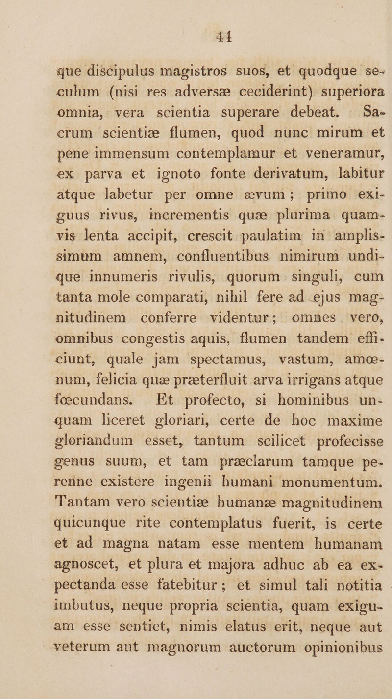 41 que discipulus magistros suos, et quodque se- culum (nisi res adversze ceciderint) superiora omnia, vera scientia superare debeat. | Sa- crum scientize flumen, quod nunc mirum et pene immensum contemplamur et veneramur, ex parva et ignoto fonte derivatum, labitur atque labetur per omne evum; primo exi- guus rivus, incrementis quae plurima. quam- vis lenta accipit, crescit paulatim in amplis- simum amnem, confluentibus nimirum undi- que innumeris rivulis, quorum singuli, cum tanta mole comparati, nihil fere ad ejus mag- nitudinem conferre videntur; omnes. vero, omnibus congestis aquis, flumen tandem effi- ciunt, quale jam spectamus, vastum, amoee- num, felicia qua przeterfluit arva irrigans atque foecundans. Et profecto, si hominibus un- quam liceret gloriar, certe de hoc maxime gloriandum esset, tantum scilicet profecisse genus suum, et tam praeclarum tamque pe- renne existere ingenii humani monumentum. Tantam vero scientiae humanze magnitudinem quicunque rite contemplatus fuerit, is certe et ad magna natam esse mentem humanam agnoscet, et plura et majora adhuc ab ea ex- pectanda esse fatebitur; et simul tali notitia - imbutus, neque propria scientia, quam exigu- am esse sentiet, nimis elatus erit, neque aut veterum aut magnorum auctorum opinionibus