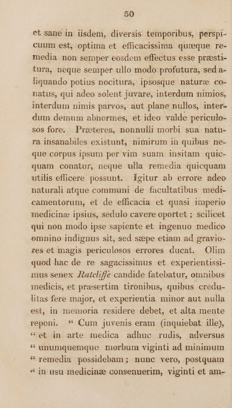 et sane in iisdem, diversis temporibus, perspi- cuum est, optima et efficacissima quaeque re- media non semper eosdem effectus esse praesti- tura, neque semper ullo modo profutura, sed a- liquando potius nocitura, ipsosque naturse co- natus, qui adeo solent juvare, interdum nimios, interdum nimis parvos, aut plane nullos, inter- dum demum abnormes, et ideo valde periculo- sos fore. Preeterea, nonnulii morbi sua natu- ra insanabiles existunt, nimirum in quibus ne- que corpus ipsum per vim suam insitam quic- quam conatur, neque ulla remedia quicquam utilis efficere possunt. £gitur ab errore adeo naturali atque communi de facultatibus medi- camentorum, et de efficacia et quasi imperio medicine ipsius, sedulo cavere oportet ; scilicet qui non modo ipse sapiente et ingenuo medico omnino indignus sit, sed szepe etiam ad gravio- res et magis periculosos errores ducat. Olim quod hac de re sagacissimus et experientissi- mus senex Aatclif/e candide fatebatur, omnibus medicis, et praesertim tironibus, quibus credu- litas fere major, et experientia minor aut nulla est, in memoria residere debet, et alta mente reponi. * Cum juvenis eram (inquiebat ille), * et in arte medica adhuc rudis, adversus * unumquemque morbum viginti ad minimum * remedia possidebam ; nunc vero, postquam ^ jn usu medicinze consenuerim, viginti et am-