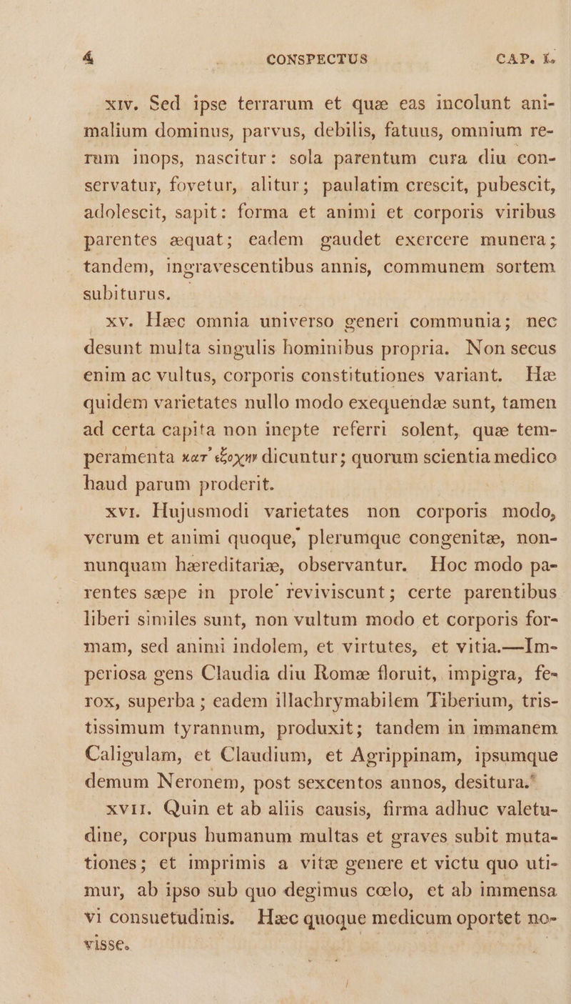 xiv. Sed ipse terrarum et qus eas incolunt ani- malium dominus, parvus, debilis, fatuus, omnium re- rum inops, nascitur: sola parentum cura diu con- servatur, fovetur, alitur; paulatim crescit, pubescit, adolescit, sapit: forma et animi et corporis viribus parentes aequat; eadem gaudet exercere munera; tandem, ingravescentibus annis, communem sortem subiturus. - Haec omnia universo generi communia; nec desunt multa singulis hominibus propria. Non secus enim ac vultus, corporis constitutiones variant. He quidem varietates nullo modo exequendze sunt, tamen ad certa capita non inepte referri solent, quse tem- peramenta xer' e&amp;y dicuntur; quorum scientia medico haud parum proderit. xvi. Hujusmodi varietates non corporis modo, verum et animi quoque, plerumque congenite, non- nunquam haereditariz, observantur. Hoc modo pa- rentes szeepe in prole' reviviscunt; certe parentibus liberi similes sunt, non vultum modo et corporis for- mam, sed animi indolem, et virtutes, et vitia.—Im- periosa gens Claudia diu Roms floruit, impigra, fe- rox, superba ; eadem illachrymabilem Tiberium, tris- tissimum tyrannum, produxit; tandem in immanem Caligulam, et Claudium, et Agrippinam, ipsumque demum Neronem, post sexcentos annos, desitura.* xviI. Quin et ab aliis causis, firma adhuc valetu- dine, corpus humanum multas et graves subit muta- tiones; et imprimis a vitze genere et victu quo uti- mur, ab ipso sub quo degimus ccelo, et ab immensa vi consuetudinis. Hzc quoque medicum oportet no- visse. | | |