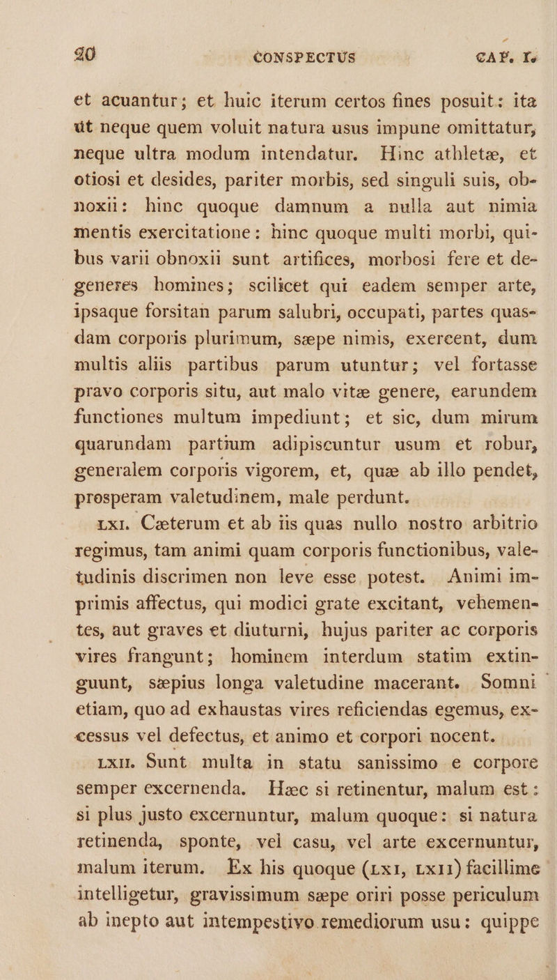 et acuantur; et huic iterum certos fines posuit: ita üt neque quem voluit natura usus impune omittatur, neque ultra modum intendatur. Hinc athlete, et otiosi et desides, pariter morbis, sed singuli suis, ob- noxü: hinc quoque damnum a nulla aut nimia mentis exercitatione: hinc quoque multi morbi, qui- bus varii obnoxii sunt artifices, morbosi fere et de- generes homines; scilicet qui eadem semper arte, ipsaque forsitan parum salubri, occupati, partes quas- dam corporis plurimum, sepe nimis, exercent, dum multis aliis partibus parum utuntur; vel fortasse pravo corporis situ, aut malo vitze genere, earundem functiones multum impediunt; et sic, dum mirum quarundam partium adipiscuntur usum et robur, generalem corporis vigorem, et, quae ab illo pendet, presperam valetudinem, male perdunt. Lxi Caeterum et ab iis quas nullo nostro arbitrio regimus, tam animi quam corporis functionibus, vale- tudinis discrimen non leve esse. potest. Animi im- primis affectus, qui modici grate excitant, vehemen- tes, aut graves et diuturni, hujus pariter ac corporis vires frangunt; hominem interdum statim extin- guunt, sepius longa valetudine macerant. Somni etiam, quo ad exhaustas vires reficiendas egemus, ex- cessus vel defectus, et animo et corpori nocent. Lxi. Sunt multa in statu sanissimo e corpore semper excernenda. Hzc si retinentur, malum est : si plus justo excernuntur, malum quoque: si natura retinenda, sponte, vel casu, vel arte excernuntur, malum iterum. | Ex his quoque (rxr, rx11) facillime intelligetur, gravissimum ssepe oriri posse periculum ab inepto aut intempestivo remediorum usu: quippe