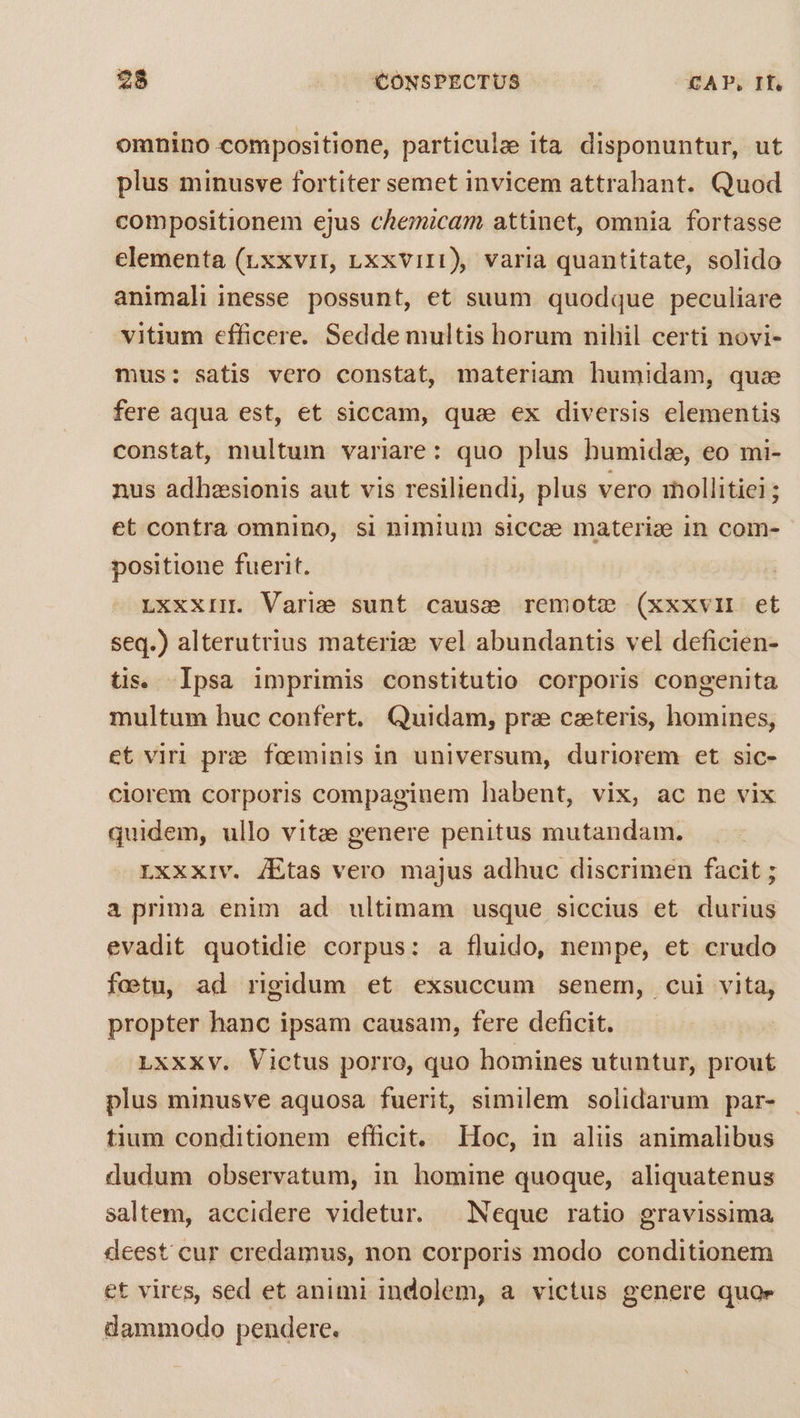 omnino compositione, particulze ita disponuntur, ut plus minusve fortiter semet invicem attrahant. Quod compositionem ejus chemicam attinet, omnia fortasse elementa (rxxvir, ,xxvir1), varia quantitate, solido animali inesse possunt, et suum quodque peculiare vitium efficere. Sedde multis horum nihil certi novi- mus: satis vero constat, materiam humidam, quae fere aqua est, et siccam, qua ex diversis elementis constat, multum variare: quo plus humide, eo mi- nus adhesionis aut vis resiliendi, plus vero iollitiei ; et contra omnino, si nimium siccae materiae in com- positione fuerit. LXXXII. Varie sunt cause remote (xxxvlI et seq.) alterutrius materie vel abundantis vel deficien- tis. Ipsa imprimis constitutio corporis congenita multum huc confert. Quidam, prz caeteris, homines, et viri prz: foeminis in universum, duriorem et sic- ciorem corporis compaginem habent, vix, ac ne vix quidem, ullo vite genere penitus mutandam. Lxxxiv. /Etas vero majus adhuc discrimen facit ; a prima enim ad ultimam usque siccius et durius evadit quotidie corpus: a fluido, nempe, et crudo fetu, ad rigidum et exsuccum senem, cui vita, propter hanc ipsam causam, fere deficit. LxxXxv. Victus porro, quo homines utuntur, prout plus minusve aquosa fuerit, similem solidarum par- tium conditionem efficit, Hoc, in aliis animalibus dudum observatum, in homine quoque, aliquatenus saltem, accidere videtur. Neque ratio gravissima deest cur credamus, non corporis modo conditionem et vires, sed et animi indolem, a victus genere quoe dammodo pendere.