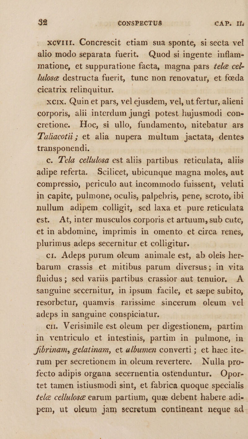 xcviir. Concrescit etiam sua sponte, si secta vel alio modo separata fuerit. Quod si ingente inflam- matione, et suppuratione facta, magna pars Zee cel- lulose destructa fuerit, tunc non renovatur, et foeda cicatrix relinquitur. | xcix. Quin et pars, vel ejusdem, vel, ut fertur, alieni corporis, alii interdum jungi potest hujusmodi con- cretione. Hoc, si ullo, fundamento, nitebatur ars Taliacotii ; et alia. nupera multum jactata, dentes transponendi. c. Ttla cellulosa est aliis partibus reticulata, aliis adipe referta. | Scilicet, ubicunque magna moles, aut compressio, periculo aut incommodo fuissent, veluti in capite, pulmone, oculis, palpebris, pene, scroto, ibi nullum adipem colligit, sed laxa et pure reticulata est. At, inter musculos corporis et artuum, sub cute, et in abdomine, imprimis in omento et circa renes, plurimus adeps secernitur et colligitur. cr. Adeps purum oleum animale est, ab oleis her- barum crassis et mitibus parum diversus; in vita fluidus; sed variis partibus crassior aut tenuior, .À sanguine secernitur, in ipsum facile, et szepe subito, resorbetur, quamvis rarissime sincerum oleum vel adeps in sanguine conspiciatur. . em. Verisimile est oleum per digestionem, partim in ventriculo et intestinis, partim in pulmone, 1n fibrinam, gelatinam, et albumen converti ; et haec ite- rum per secretionem in oleum revertere. Nulla pro- fecto adipis organa secernentia ostenduntur. Opor- tet tamen istiusmodi sint, et fabrica quoque specialis tele cellulose earum partium, quae debent habere adi- pem, ut oleum jam secretum contineant neque ad.