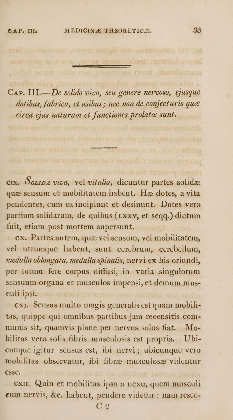 Cap. I1I.— De solido vivo, seu genere nervoso, ejusque dotibus, fabrica, et usibus; nec non de conjecturis quc circa ejus naturam et functiones prolate sunt. ex. I Sorzpa viva, vel vitalia, dicuntür partes solidae quae sensum et mobilitatem habent. He dotes, a vita pendentes, cum ea incipiunt et desinunt. Dotes vero partium solidarum, de quibus (rxxv, et seqq.) dictum fuit, etiam post mortem supersunt, cx. Partes autem, quz vel sensum, vel mobilitatem, vel utrumque habent, sunt cerebrum, cerebellum, medulla oblongata, medulla spinalis, mervi ex his oriundi, per totum fere corpus diffusi, in varia singulorum sensuum organa et musculos impensi, et demum mus- culi ipsi. cxr. Sensus multo magis generalis est quam mobili- tas, quippe qui omnibus partibus jam recensitis com- munis sit, quamvis plane per nervos solos fiat. . Mo- bilitas vero solis fibris musculosis est propria. . Ubi- cunque Igitur sensus est, ibi nervi; ubicunque vero mobilitas observatur, ibi fibrae musculosze videntur esse. | cxir. Quin et mobilitas ipsa a nexu, quem musculi eum nervis, &amp;e. habent, pendere videtur : nam resec-