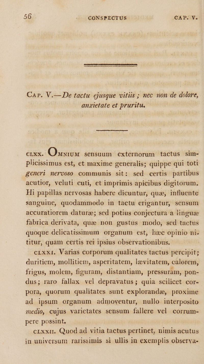 Car. V.— De tactu ejusque vitiis ; nec non de dolore, anxietate et pruritu. CLXX. Quiaox sensuum externorum tactus sim- plicissimus est, et maxime generalis; quippe qui toti generi merooso communis sit: sed certis partibus acutior, veluti cuti, et imprimis apicibus digitorum. Hi papillas nervosas habere dicuntur, quie, influente sanguine, quodammodo in tactu erigantur, sensum accuratiorem daturze; sed potius conjectura a linguae fabrica derivata, quae non gustus modo, sed tactus quoque delicatissimum organum est, bzc opinio ni- titur, quam certis rer ipsius observationibus. cLxxi. Varias corporum qualitates tactus percipit; duritiem, mollitiem, asperitatem, lzvitatem, calorem, frigus, molem, figuram, distantiam, pressuram, pon- dus; raro fallax vel depravatus; quia scilicet cor- pora, quorum qualitates sunt explorandae, proxime ad ipsum organum admovenutur, nullo interposito medio, cujus varietates sensum fallere vel corrum- pere possint. cLxxit. Quod ad vitia tactus pertinet, nimis acutus jn universum rarissimis si ullis in exemplis observa-