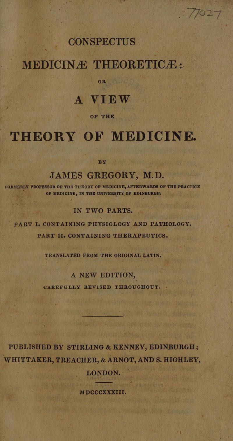 CON SPECTUS | » MEDICINE THEORETICA: OR A ip ai THEORY OF MEDICINE. ‘JAMES GREGORY, M.D. FaRBaE® PROFESSOR OF THE THEORY OF MEDICINE, AFTERWARDS OF THE PRACTICE OF MEDICINE, IN THE UNIVERSITY. OF aiid ci IN TWO PARTS. _ PART I. CONTAINING PHYSIOLOGY AND PATHOLOGY. PART II. CONTAINING THERAPEUTICS. TRANSLATED FROM THE ORIGINAL LATIN. A NEW EDITION, CAREFULLY REVISED THROUGHOUT. » PUBLISHED BY STIRLING &amp; KENNEY, EDINBURGH; WHITTAKER, TREACHER, &amp; ARNOT, AND 8. HIGHLEY, _ LONDON. — MDCCCXXXIII.