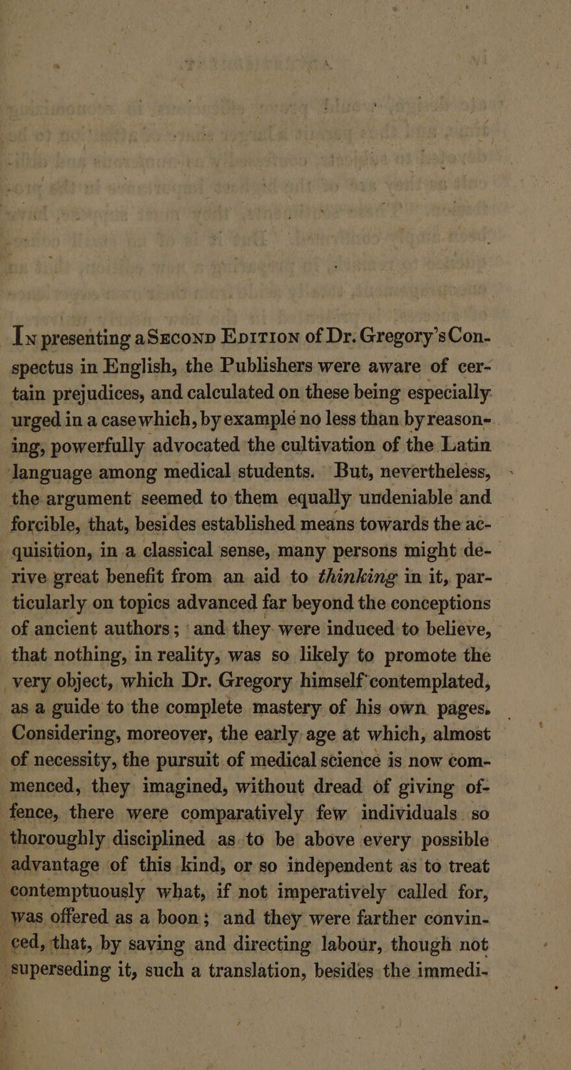 Iw presenting aSzconp Eprtion of Dr. Gregory’sCon- spectus in English, the Publishers were aware of cer- tain prejudices, and calculated on these being especially urged in a casewhich, by example no less than byreason- ing, powerfully advocated the cultivation of the Latin language among medical students. But, nevertheless, the argument seemed to them equally undeniable and forcible, that, besides established means towards the ac- ‘quisition, i in a classical sense, many persons might de- rive great benefit from an aid to thinking in it, par- ticularly on topics advanced far beyond the conceptions of ancient authors; ‘and they were induced to believe, that nothing, in reality, was so likely to promote the very object, which Dr. Gregory himself contemplated, _as a guide to the complete mastery of his own. pages, Considering, moreover, the early age at which, almost of necessity, the pursuit of medical science is now com- menced, they imagined, without dread of giving of- fence, there were comparatively few individuals so thoroughly disciplined as.to be above every possible. advantage of this kind, or so independent as to treat contemptuously what, if not imperatively called for, Was. offered. as a boon; and they were farther convin- ced, that, by saving and directing labour, though not superseding it, such a translation, besides the. immedi-