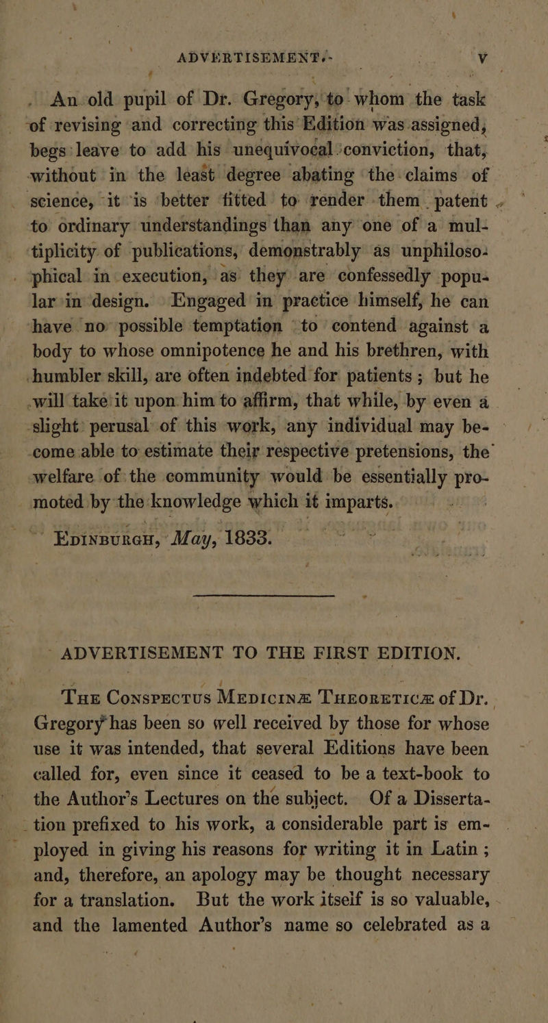 - An. old pupil of Dr. Grainy to- phone the ‘ee begs leave to add his unequivocal. ‘conviction, that, without in the least degree abating the claims of science, it is ‘better fitted to render them patent . to ordinary understandings than any one of a mul- tiplicity. of publications, demonstrably as unphiloso- _ ‘phical in execution, as’ they) are confessedly popu- lar in design. Engaged in practice himself, he can have no possible temptation \to contend against a body to whose omnipotence he and his brethren, with -humbler skill, are often indebted for patients ; but he -will take'it upon him to affirm, that while, by even a ‘slight’ perusal of this work, any individual may be- | come able to estimate their respective pretensions, the’ welfare of the community would be essentially pro- moted by the: i which it imparts. * Hbinsunen, ‘May, 1833. — ' ADVERTISEMENT TO THE FIRST EDITION. Tur ConsPectus Mepicina Turoretice of Dr. Gregory has been so well received by those for whose use it was intended, that several Editions have been called for, even since it ceased to be a text-book to the Author’s Lectures on the subject. Of a Disserta- _tion prefixed to his work, a considerable part is em- _ ployed in giving his reasons for writing it in Latin ; and, therefore, an apology may be thought necessary for a translation. But the work itseif is so valuable, and the lamented Author’s name so celebrated as a