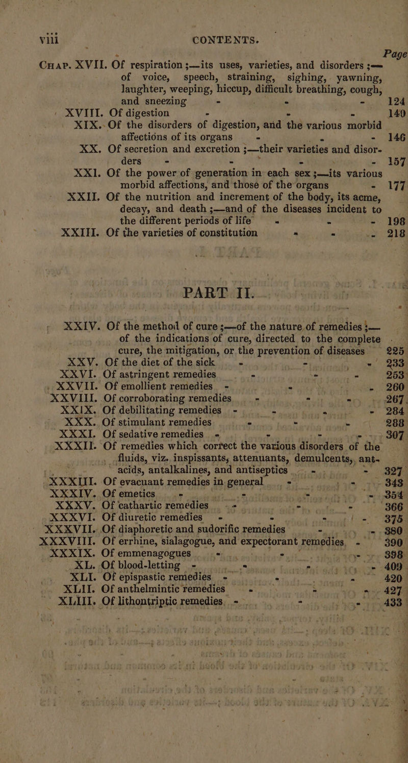 Page of voice, speech, straining, sighing, yawning, laughter, weeping, ae difficult breathing, cough, and sneezing = ° 124 / XVIII. Of digestion - 149 XIX.-Of the disurders of digestion, and the various mtr affections of its organs - - 146 XX. Of secretion and excretion 3—their varieties eo disor- ders - - - 157 XXI1. Of the power of ecgareside in each sex canits various morbid affections, and those of the organs = lit XXII. Of the nutrition and increment of the body, its acme, decay, and death ;—and of the diseases incident to the different periods of life’ “ 4 - 198 XXIII. Of the varieties of constitution - 216 PART. II. XXIV. Of the method of cure ;—of the nature of remedies :— of the indications of cure, directed to the complete . cure, the mitigation, or the prevention of diseases 225 XXV. Of the diet of the sick _ - - Ai ts aaa XXVI. Of astringent remedies - - _ 253° . XXVIII. Of emollient remedies - - rot wah, | 26Gg XXVIII. .Of corroborating remedies - ay: “>, + 267) XXIX. Of debilitating remedies - _ - * - 284 XXX. Of stimulant remedies - Paar - 288 XXXI. Of sedative remedies - - p17) ee XXXII. Of remedies which correct the various disorders of the fluids, viz. inspissants, attenuants, demulcents,, ant. we ~ “acids, antalkalines, and antiseptics — - - 327 XXXII. Of evacuant remedies in-general. = oh 0% Tt 88S XXXIV. Of emetics - eh 8 A owt aey epee XXXV. Of cathartic remedies + Pe ney. he XXXVI. Of diuretic remedies - — : std =~ XXXVII. Of diaphoretic and sudorific reniggind ne a XXXVIII. Of errhine, sialagogue, and expectorant remedies - $390 _XXXIX. Ofemmenagogues - a sip > OSM XL. Of blood-letting - os pkey owe 4089 XLI. Of epispastic remedies - Pre bles 420 XLII. Of anthelmintic remedies - ~ 5. ary eee - XLIII. Of lithontriptic remedies, ~ * oe ate bene nema Sa a eg eee arn Tee a il a