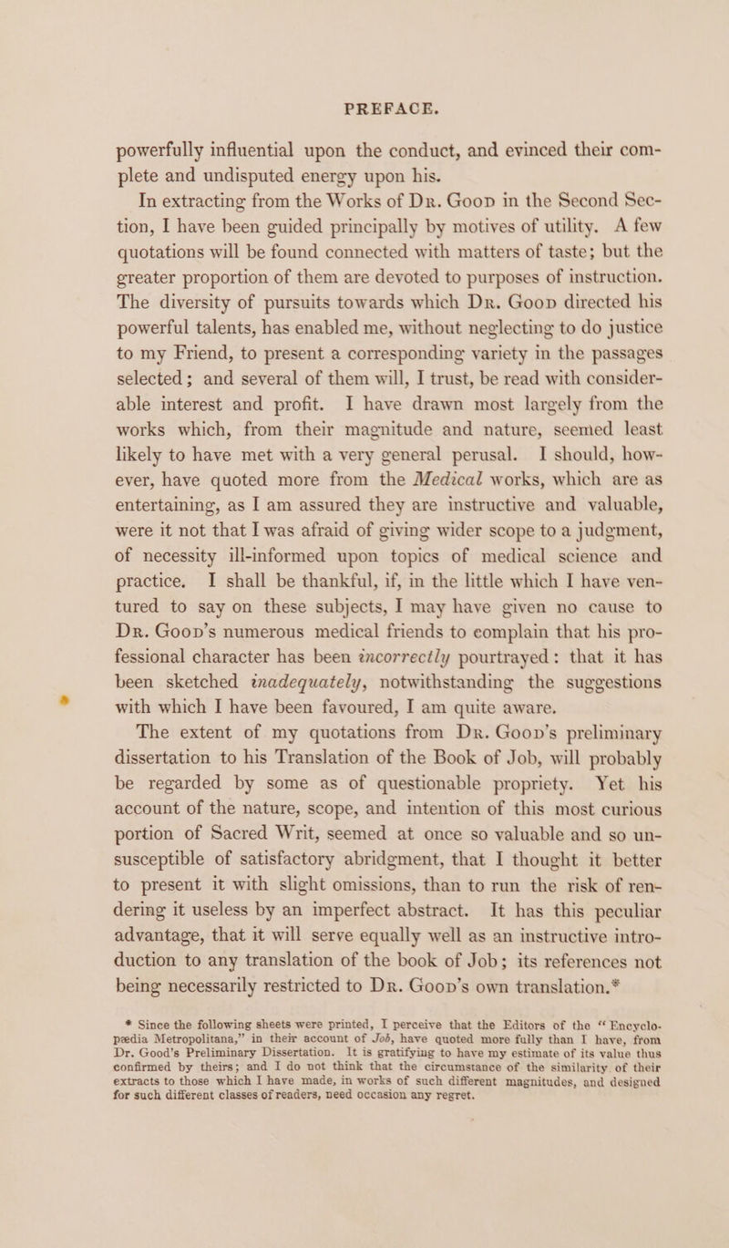 powerfully influential upon the conduct, and evinced their com- plete and undisputed energy upon his. In extracting from the Works of Dr. Goon in the Second Sec- tion, I have been guided principally by motives of utility. A few quotations will be found connected with matters of taste; but the greater proportion of them are devoted to purposes of instruction. The diversity of pursuits towards which Dr. Goop directed his powerful talents, has enabled me, without neglecting to do justice to my Friend, to present a corresponding variety in the passages selected ; and several of them will, I trust, be read with consider- able interest and profit. I have drawn most largely from the works which, from their magnitude and nature, seemed least likely to have met with a very general perusal. I should, how- ever, have quoted more from the Medical works, which are as entertaining, as I am assured they are instructive and valuable, were it not that I was afraid of giving wider scope to a judgment, of necessity ill-informed upon topics of medical science and practice. I shall be thankful, if, in the little which I have ven- tured to say on these subjects, I may have given no cause to Dr. Goon’s numerous medical friends to complain that his pro- fessional character has been txcorrect/y pourtrayed: that it has been sketched txadequately, notwithstanding the suggestions with which I have been favoured, I am quite aware. The extent of my quotations from Dr. Goon’s preliminary dissertation to his Translation of the Book of Job, will probably be regarded by some as of questionable propriety. Yet his account of the nature, scope, and intention of this most curious portion of Sacred Writ, seemed at once so valuable and so un- susceptible of satisfactory abridgment, that I thought it better to present it with slight omissions, than to run the risk of ren- dering it useless by an imperfect abstract. It has this peculiar advantage, that it will serve equally well as an instructive intro- duction to any translation of the book of Job; its references not being necessarily restricted to Dr. Goon’s own translation.* * Since the following sheets were printed, I perceive that the Editors of the “ Encyclo- peedia Metropolitana,” in their account of Jod, have quoted more fully than I have, from Dr. Good’s Preliminary Dissertation. It is gratifying to have my estimate of its value thus confirmed by theirs; and I do not think that the circumstance of the similarity. of their extracts to those which I have made, in works of such different magnitudes, and designed for such different classes of readers, need occasion any regret.