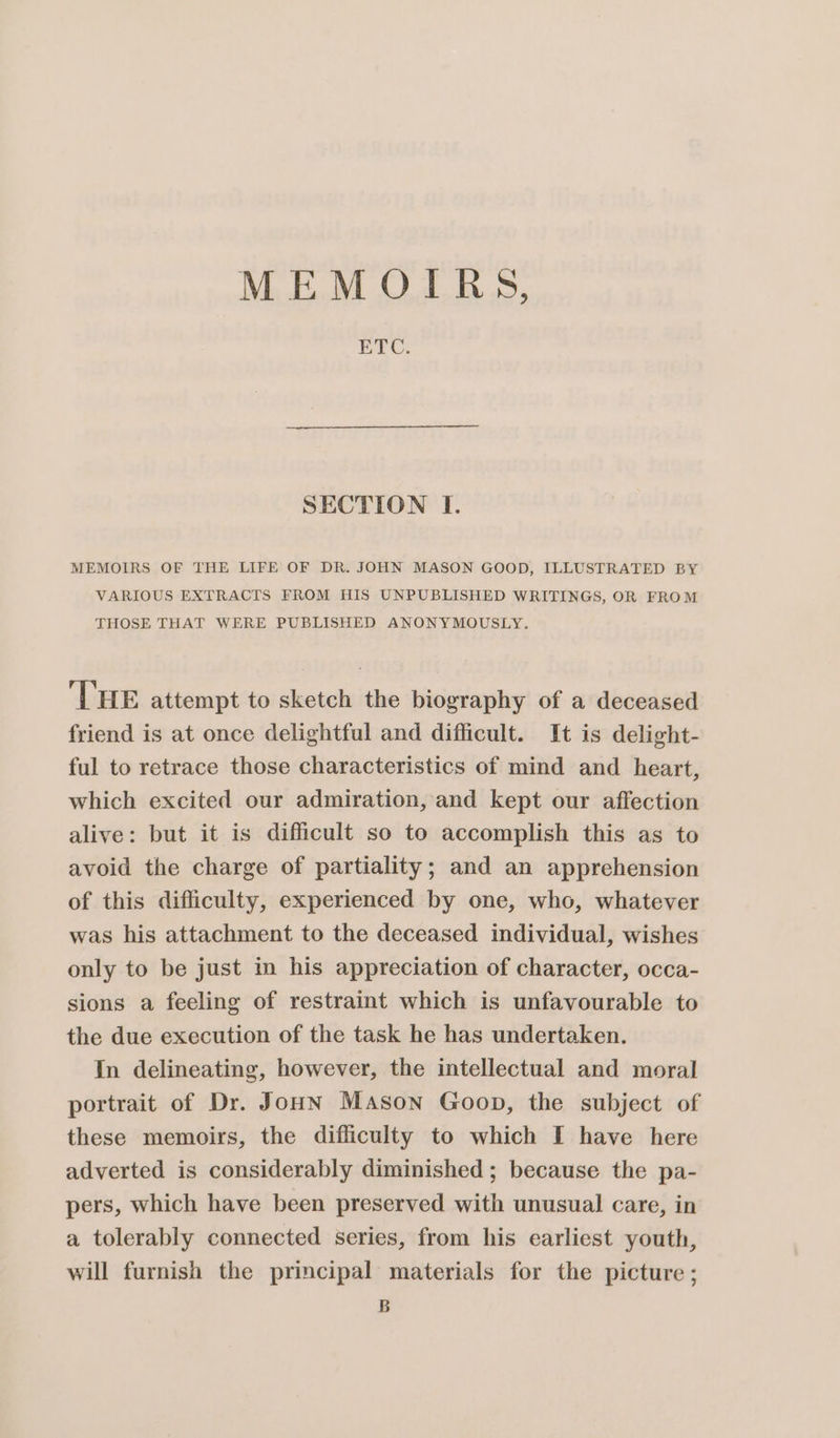 MEMOIRS, ETC. SECTION I. MEMOIRS OF THE LIFE OF DR. JOHN MASON GOOD, ILLUSTRATED BY VARIOUS EXTRACTS FROM HIS UNPUBLISHED WRITINGS, OR FROM THOSE THAT WERE PUBLISHED ANONYMOUSLY. THE attempt to sketch the biography of a deceased friend is at once delightful and difficult. It is delight- ful to retrace those characteristics of mind and heart, which excited our admiration, and kept our affection alive: but it is difficult so to accomplish this as to avoid the charge of partiality; and an apprehension of this difficulty, experienced by one, who, whatever was his attachment to the deceased individual, wishes only to be just in his appreciation of character, occa- sions a feeling of restraint which is unfavourable to the due execution of the task he has undertaken. In delineating, however, the intellectual and moral portrait of Dr. Joun Mason Goon, the subject of these memoirs, the difficulty to which I have here adverted is considerably diminished ; because the pa- pers, which have been preserved with unusual care, in a tolerably connected series, from his earliest youth, will furnish the principal materials for the picture ; B