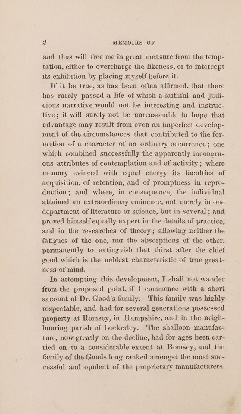 and thus will free me in great measure from the temp- tation, either to overcharge the likeness, or to intercept its exhibition by placing myself before it. If it be true, as has been often affirmed, that there has rarely passed a life of which a faithful and judi- cious narrative would not be interesting and instruc- tive; it will surely not be unreasonable to hope that advantage may result from even an imperfect develop- ment of the circumstances that contributed to the for- mation of a character of no ordinary occurrence; one which combined successfully the apparently incongru- ous attributes of contemplation and of activity; where memory evinced with equal energy its faculties of acquisition, of retention, and of promptness in repro- duction; and where, in consequence, the individual attained an extraordinary eminence, not merely in one department of literature or science, but in several ; and proved himself equally expert in the details of practice, and in the researches of theory; allowing neither the fatigues of the one, nor the absorptions of the other, permanently to extinguish that thirst after the chief good which is the noblest characteristic of true great- ness of mind. In attempting this development, I shall not wander from the proposed point, if I commence with a short account of Dr. Good’s family. This family was highly respectable, and had for several generations possessed property at Romsey, in Hampshire, and in the neigh- bouring parish of Lockerley. The shalloon manufac- ture, now greatly on the decline, had for ages been car- ried on to a considerable extent at Romsey, and the family of the Goods long ranked amongst the most suc- cessful and opulent of the proprietary manufacturers.