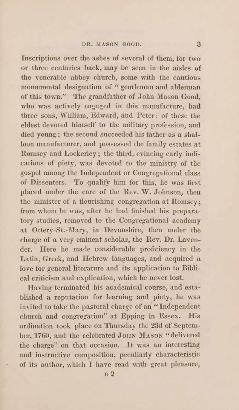 inscriptions over the ashes of several of them, for two or three centuries back, may be seen in the aisles of the venerable abbey church, some with the cautious monumental designation of “gentleman and alderman of this town.” The grandfather of John Mason Good, who was actively engaged in this manufacture, had three sons, William, Edward, and Peter: of these the eldest devoted himself to the military profession, and died young; the second succeeded his father as a shal- loon manufacturer, and possessed the family estates at Romsey and Lockerley ; the third, evincing early indi- cations of piety, was devoted to the ministry of the gospel among the Independent or Congregational class of Dissenters. ‘To qualify him for this, he was first placed under the care of the Rev. W. Johnson, then the minister of a flourishing congregation at Romsey; from whom he was, after he had finished his prepara- tory studies, removed to the Congregational academy at Ottery-St.-Mary, in Devonshire, then under the charge of a very eminent scholar, the Rev. Dr. Laven- der. Here he made considerable proficiency in the Latin, Greek, and Hebrew languages, and acquired a love for general literature and its application to Bibli- cal criticism and explication, which he never lost. Having terminated his academical course, and esta- blished a reputation for learning and piety, he was invited to take the pastoral charge of an “ Independent church and congregation” at Epping in Essex. His ordination took place on Thursday the 23d of Septem- ber, 1760, and the celebrated Joun Mason “delivered the charge” on that occasion. It was an interesting and instructive composition, peculiarly characteristic of its author, which I have read with great pleasure, B2